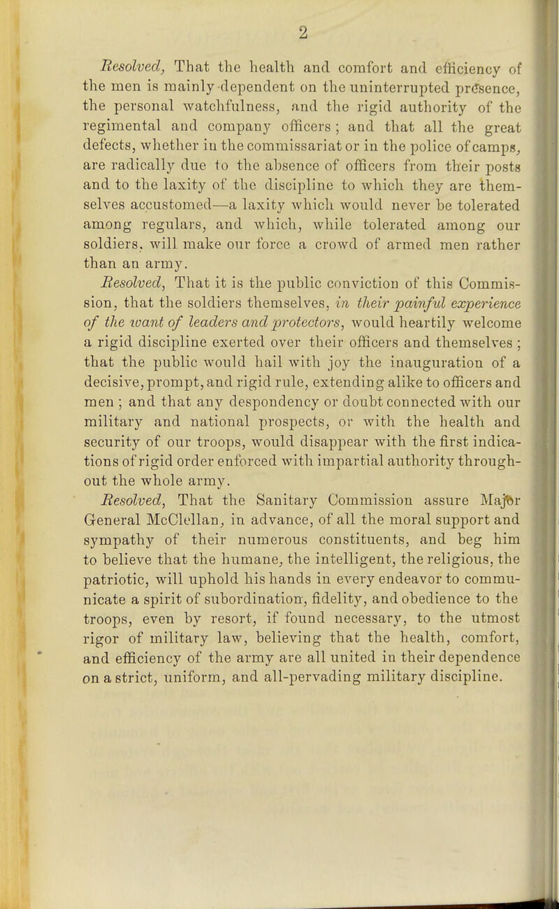 Resolved, That the health and comfort and efficiency of the men is mainly dependent on the uninterrupted presence, the personal watchfulness, and the rigid authority of the regimental and company officers ; and that all the great defects, whether in the commissariat or in the police of camp«_, are radically due to the absence of officers from th'eir posts and to the laxity of the discipline to which they are them- selves accustomed—a laxity whicli would never be tolerated among regulars, and which, while tolerated among our soldiers, will make our force a crowd of armed men rather than an army. Resolved, That it is the public conviction of this Commis- sion, that the soldiers themselves, in their painful experience of the loant of leaders and protectors, would heartily welcome a rigid discipline exerted over their officers and themselves ; that the public would hail with joy the inauguration of a decisive, prompt, and rigid rule, extending alike to officers and men ; and that any despondency or doubt connected with our military and national prospects, or with the health and security of our troops, would disappear with the first indica- tions of rigid order enforced with impartial authority through- out the whole army. Resolved, That the Sanitary Commission assure Maj^r General McClellan^ in advance, of all the moral support and sympathy of their numerous constituents, and beg him to believe that the humane,, the intelligent, the religious, the patriotic, will uphold his hands in every endeavor to commu- nicate a spirit of subordination, fidelity, and obedience to the troops, even by resort, if found necessary, to the utmost rigor of military law, believing that the health, comfort, and efficiency of the army are all united in their dependence on a strict, uniform, and all-pervading military discipline.