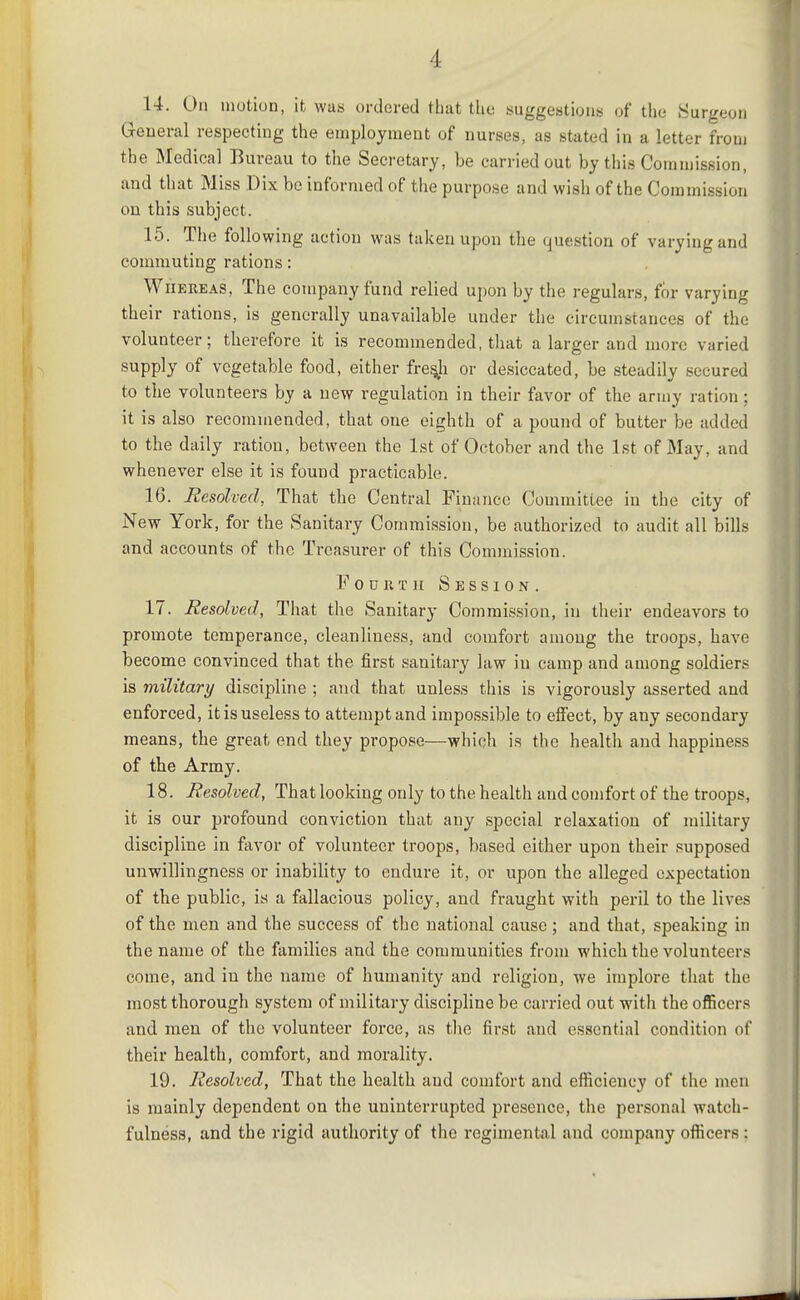 14. On motion, it was ordered that the suggestions of the Surgeon General respecting the employment of nurses, as stated in a letter from the Medical Bureau to the Secretary, be carried out by this Commission, and tliat Miss Dix be informed of the purpose and wish of the Commission on this subject. 15. The following action was taken upon the question of varying and commuting rations: Whereas, The company fund relied upon by the regulars, for varying their rations, is generally unavailable under the circumstances of the volunteer; therefore it is recommended, that a larger and more varied supply of vegetable food, either fre^h or desiccated, be steadily secured to the volunteers by a new regulation in their favor of the army ration; it is also recommended, that one eighth of a pound of butter be added to the daily ration, between the 1st of October and the 1st of May, and whenever else it is found practicable. 16. Resolved, That the Central Finance Committee in the city of New York, for the Sanitary Commission, be authorized to audit all bills and accounts of the Treasurer of this Commission. F 0 u 11T II Session. 17. Resolved, That the Sanitary Comrais.sion, in their endeavors to promote temperance, cleanliness, and comfort among the troops, have become convinced that the first sanitary law in camp and among soldiers is military discipline ; and that unless this is vigorously asserted and enforced, it is useless to attempt and impossible to eifect, by any secondary means, the great end they propose—which is the health and happiness of the Army. 18. Resolved, That looking only to the health and comfort of the troops, it is our profound conviction that any special relaxation of military discipline in favor of volunteer troops, based either upon their supposed unwillingness or inability to endure it, or upon the alleged expectation of the public, is a fallacious policy, and fraught with peril to the lives of the men and the success of the national cause; and that, speaking in the name of the families and the communities from which the volunteers come, and in the name of humanity and religion, we implore that the most thorough system of military discipline be carried out with the officers and men of the volunteer force, as tlie first and essential condition of their health, comfort, and morality. 19. Resolved, That the health and comfort and efficiency of the men is mainly dependent on the uninterrupted presence, the personal watch- fulness, and the rigid authority of the regimental and company officers :