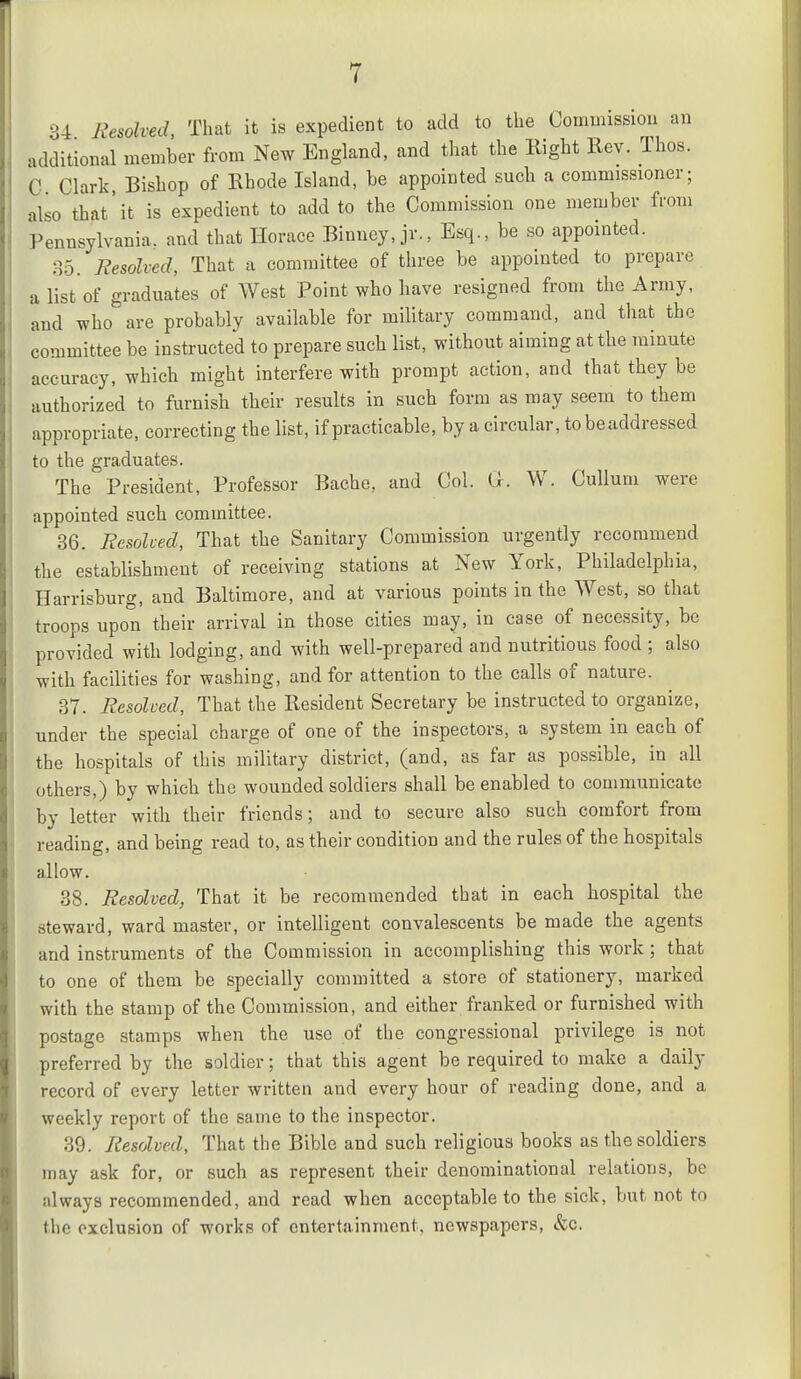 34 Resolved That it is expedient to add to the Commissiou an additional member from New England, and that the Right Rev. Thos. C Clark, Bishop of Rhode Island, he appointed such a commissioner; also that'it is expedient to add to the Commission one member from Pennsylvania, and that Horace Binney, jr., Esq., be so appointed. 35. Resolved, That a committee of three be appointed to prepare a list of graduates of West Point who have resigned from the Army, and who are probably available for military command, and that the committee be instructed to prepare such list, without aiming at the minute accuracy, which might interfere with prompt action, and that they be authorized to furnish their results in such form as may seem to them appropriate, correcting the list, if practicable, by a circular, tobeaddressed to the graduates. The President, Professor Bache, and Col. G. W. Cullum were appointed such committee. 36. Resolved, That the Sanitary Commission urgently recommend the establishment of receiving stations at New York, Philadelphia, Harrisburg, and Baltimore, and at various points in the West, so that troops upon their arrival in those cities may, in case of necessity, be provided with lodging, and with well-prepared and nutritious food ; also with facilities for washing, and for attention to the calls of nature. 37. Resolved, That the Resident Secretary be instructed to organize, under the special charge of one of the inspectors, a system in each of the hospitals of this military district, (and, as far as possible, in all others,) by which the wounded soldiers shall be enabled to couimunicatc by letter with their friends; and to secure also such comfort from reading, and being read to, as their condition and the rules of the hospitals allow. 38. Resolved, That it be recommended that in each hospital the steward, ward master, or intelligent convalescents be made the agents and instruments of the Commission in accomplishing this work ; that to one of them be specially committed a store of stationery, marked with the stamp of the Commission, and either franked or furnished with postage stamps when the use of the congressional privilege is not preferred by the soldier; that this agent be required to make a daily record of every letter written and every hour of reading done, and a weekly report of the same to the inspector. 39. Resolved, That the Bible and such religious books as the soldiers may ask for, or such as represent their denominational relations, be always recommended, and read when acceptable to the sick, but not to the exclusion of works of entertainment, newspapers, &c.