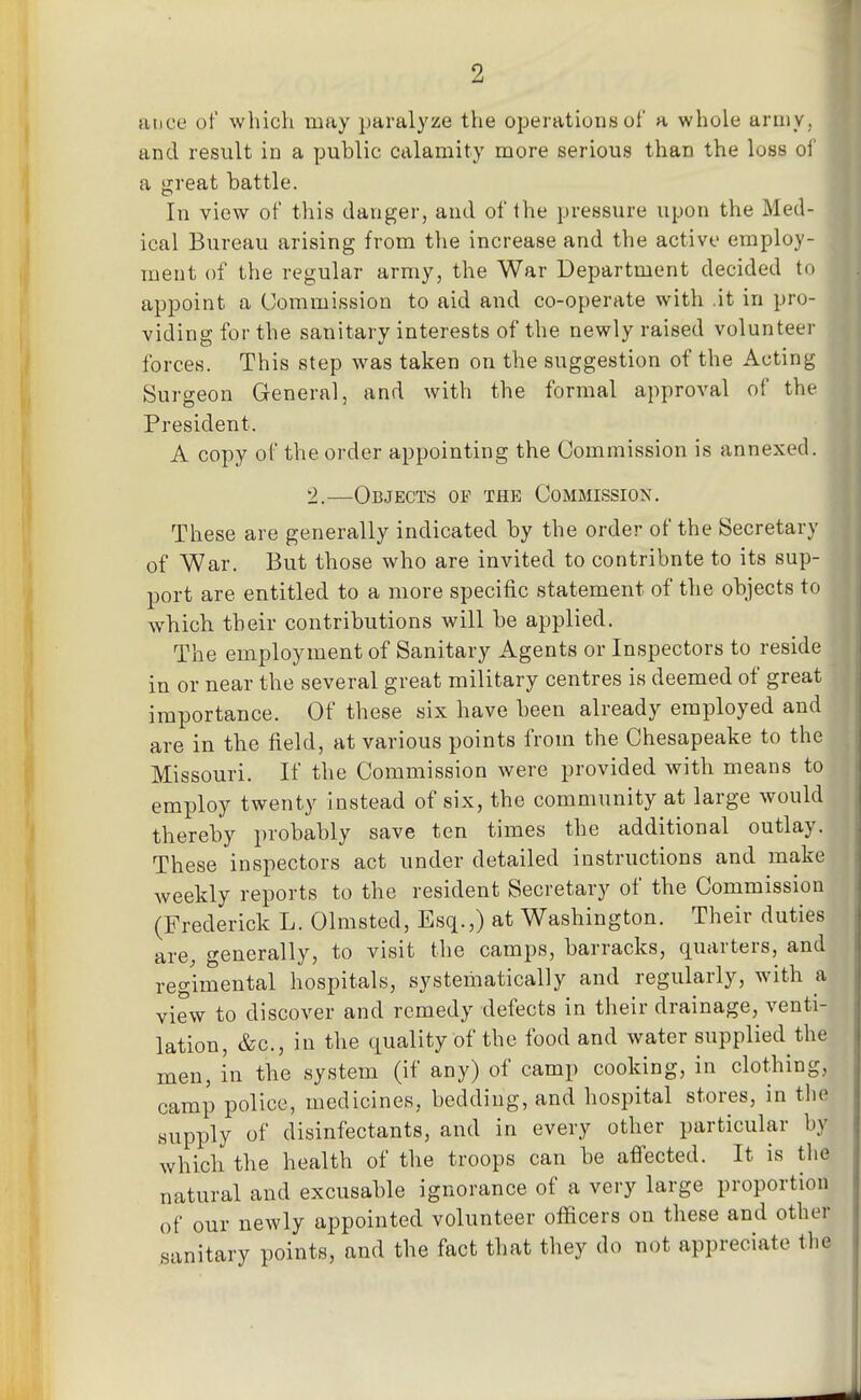 aiice of wliich may paralyze the operations of a whole ariiiV; and result in a public calamity more serious than the loss of a great battle. In view of this danger, and of the pressure upon the Med- ical Bureau arising from tlie increase and the active employ- ment of the regular army, the War Department decided to appoint a Commission to aid and co-operate with .it in pro- viding for the sanitary interests of the newly raised volunteer forces. This step was taken on the suggestion of the Acting Surgeon General, and with the formal approval of the President. A copy of the order appointing the Commission is annexed. 2.—Objects of the Commission. These are generally indicated by the order of the Secretary of War. But those who are invited to contribute to its sup- port are entitled to a more specific statement of the objects to which their contributions will be applied. The employment of Sanitary Agents or Inspectors to reside in or near the several great military centres is deemed of great importance. Of these six have been already employed and are in the field, at various points from the Chesapeake to the Missouri. If the Commission were provided with means to employ twenty instead of six, the community at large would thereby i)robably save ten times the additional outlay. These inspectors act under detailed instructions and make Aveekly reports to the resident Secretary of the Commission (Frederick L. Olmsted, Esq.,) at Washington. Their duties are, generally, to visit the camps, barracks, quarters, and regimental hospitals, systematically and regularly, with a view to discover and remedy defects in their drainage, venti- lation, &c., in the quality of the food and water supplied the men, in the system (if any) of camp cooking, in clothing, camp police, medicines, bedding, and hospital stores, in tlie supply of disinfectants, and in every other particular by which the health of the troops can be afiected. It is the natural and excusable ignorance of a very large proportion of our newly appointed volunteer officers on these and other sanitary points, and the fact that they do not appreciate the