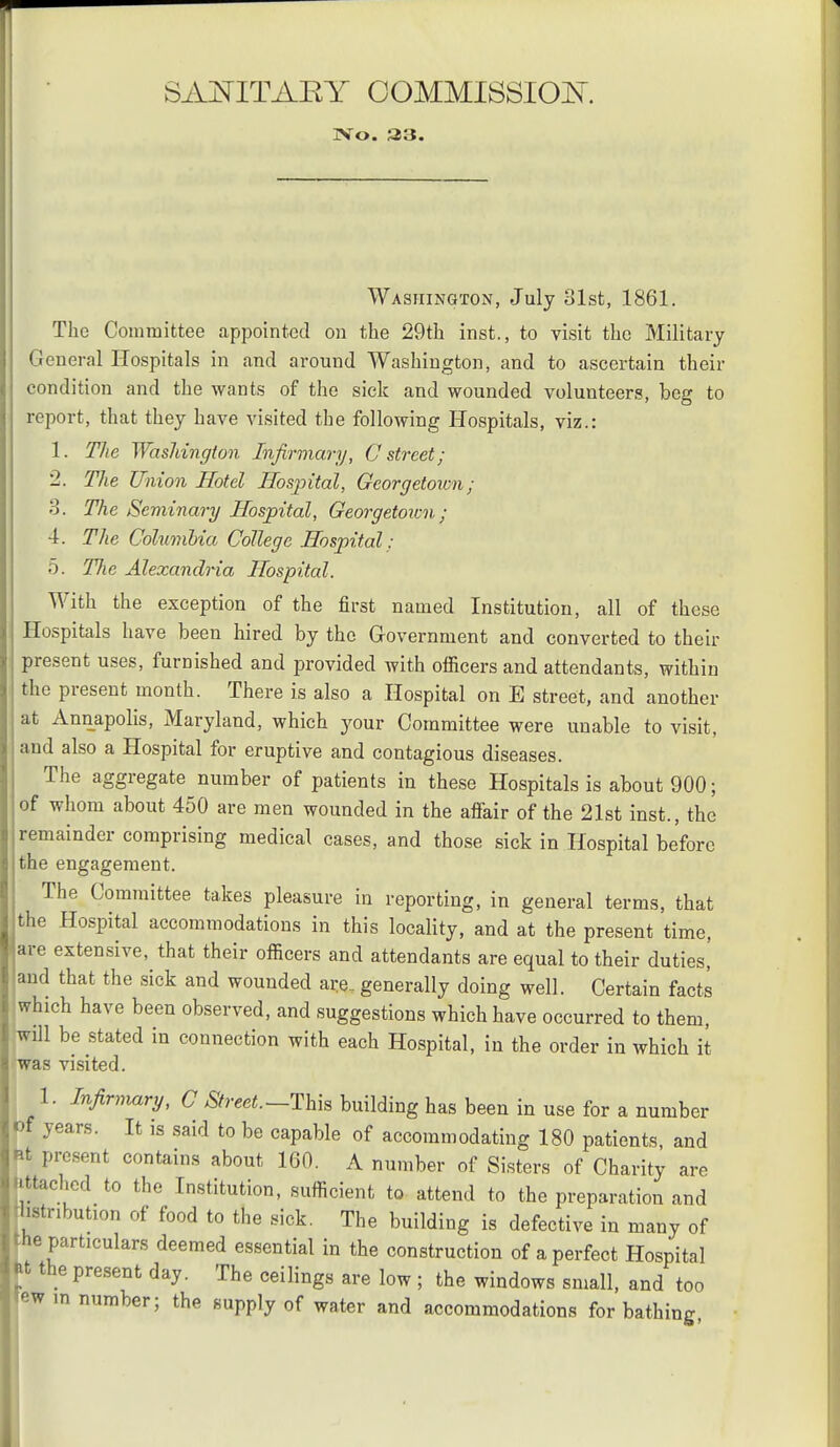 SAi^ITAEY OOMMISSIOK IVo. 33. Washington, July 31st, 1861. The Committee appointed on the 29th inst., to visit the Military General Hospitals in and around Washington, and to ascertain their condition and the wants of the sick and wounded volunteers, beg to report, that they have visited the following Hospitals, viz.: 1. The Washington Infirmary, C street; 2. The Union Hotel Hospital, Georgetown; 3. The Seminary Hospital, Georgetorcn; 4. The Colimibia College Hospital: 5. Tfie Alexandria Hospital. With the exception of the first named Institution, all of these Hospitals have been hired by the Grovernment and converted to their present uses, furnished and provided with officers and attendants, within the present month. There is also a Hospital on E street, and another at Annapolis, Maryland, which your Committee were unable to visit, and also a Hospital for eruptive and contagious diseases. The aggregate number of patients in these Hospitals is about 900; of whom about 450 are men wounded in the affair of the 21st inst., the remainder comprising medical cases, and those sick in Hospital before the engagement. The Committee takes pleasure in reporting, in general terms, that the Hospital accommodations in this locality, and at the present time, are extensive, that their officers and attendants are equal to their duties,' and that the sick and wounded are_ generally doing well. Certain facts Iwhich have been observed, and suggestions which have occurred to them, will be stated in connection with each Hospital, in the order in which it was visited. 1. Infirnmry, C Street.—Thh building has been in use for a number Of years. It is said to be capable of accommodating 180 patients, and ftt present contains about 160. A number of Sisters of Charity are Httached to the Institution, sufficient to- attend to the preparation and hstribution of food to the sick. The building is defective in many of the particulars deemed essential in the construction of a perfect Hospital ft the present day. The ceilings are low ; the windows small, and too ew m number; the supply of water and accommodations for bathing