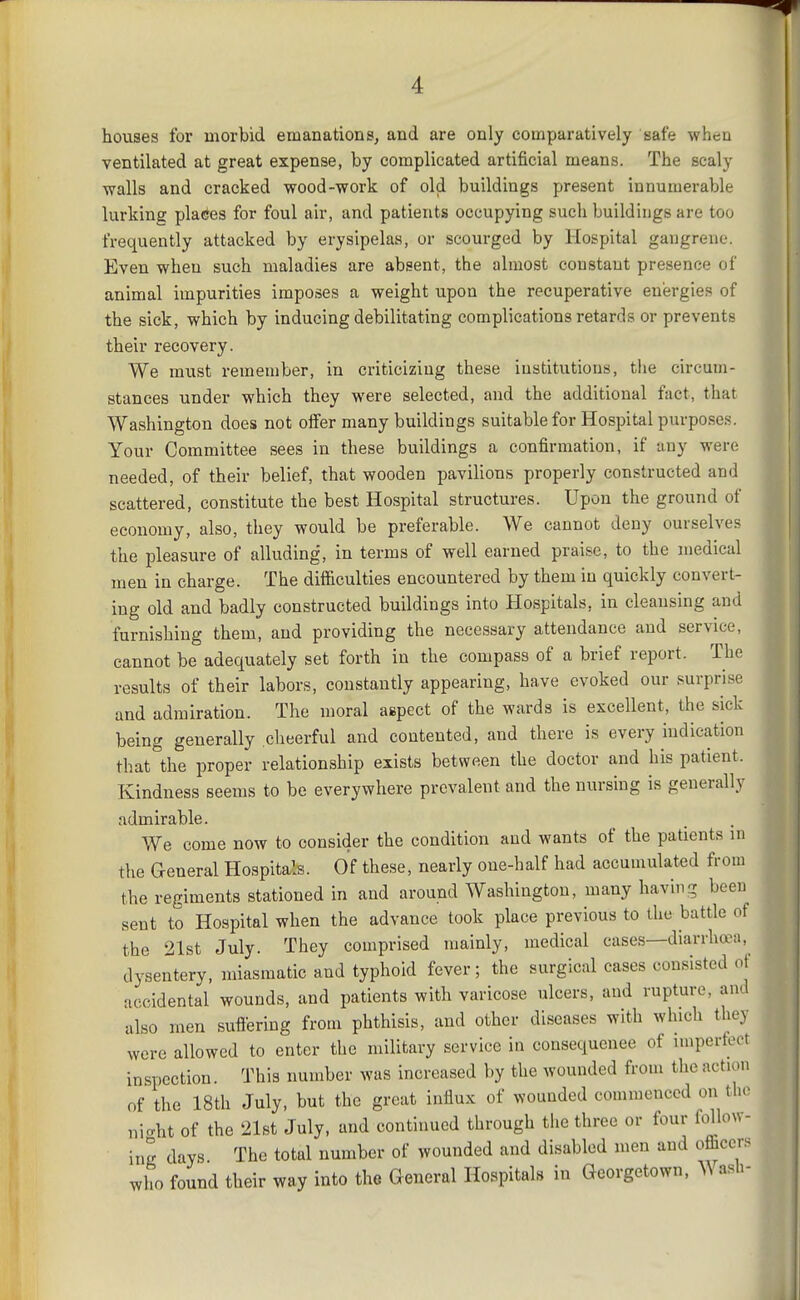 houses for morbid emanations, and are only comparatively safe when ventilated at great expense, by complicated artificial means. The scaly walls and cracked wood-work of old buildings present innumerable lurking places for foul air, and patients occupying such buildings are too frequently attacked by erysipelas, or scourged by Hospital gangrene. Even when such maladies are absent, the almost constant presence of animal impurities imposes a weight upon the recuperative energies of the sick, which by inducing debilitating complications retards or prevents their recovery. We must remember, in criticizing these institutions, the circum- stances under which they were selected, and the additional fact, that Washington does not offer many buildings suitable for Hospital purposes. Your Committee sees in these buildings a confirmation, if any were needed, of their belief, that wooden pavilions properly constructed and scattered, constitute the best Hospital structures. Upon the ground of economy, also, they would be preferable. We cannot deny ourselves the pleasure of alluding, in terms of well earned praise, to the medical men in charge. The difficulties encountered by them in quickly convert- ing old and badly constructed buildings into Hospitals, in cleansing and furnishing them, and providing the necessary attendance and service, cannot be adequately set forth in the compass of a brief report. The results of their labors, constantly appearing, have evoked our surprise and admiration. The moral aspect of the wards is excellent, the sick being generally cheerful and contented, and there is every indication that the proper relationship exists between the doctor and his patient. Kindness seems to be everywhere prevalent and the nursing is generally admirable. We come now to consider the condition and wants of the patients in the General Hospitals. Of these, nearly one-half had accumulated from the regiments stationed in and around Washington, many having been sent to Hospital when the advance took place previous to the battle of the 21st July. They comprised mainly, medical cases—diarrha>a, dysentery, miasmatic and typhoid fever; the surgical cases consisted of accidental wounds, and patients with varicose ulcers, and rupture, and also men suflering from phthisis, and other diseases with which they were allowed to enter the military service in consequence of impertect inspection. This number was increased by the wounded from the action of the 18th July, but the great influx of wounded commenced on tlio nicrht of the 21st July, and continued through tlie three or four follow- ing days. The total number of wounded and disabled men and officers who found their way into the Cxeneral Hospitals in Georgetown, ^^ ash-