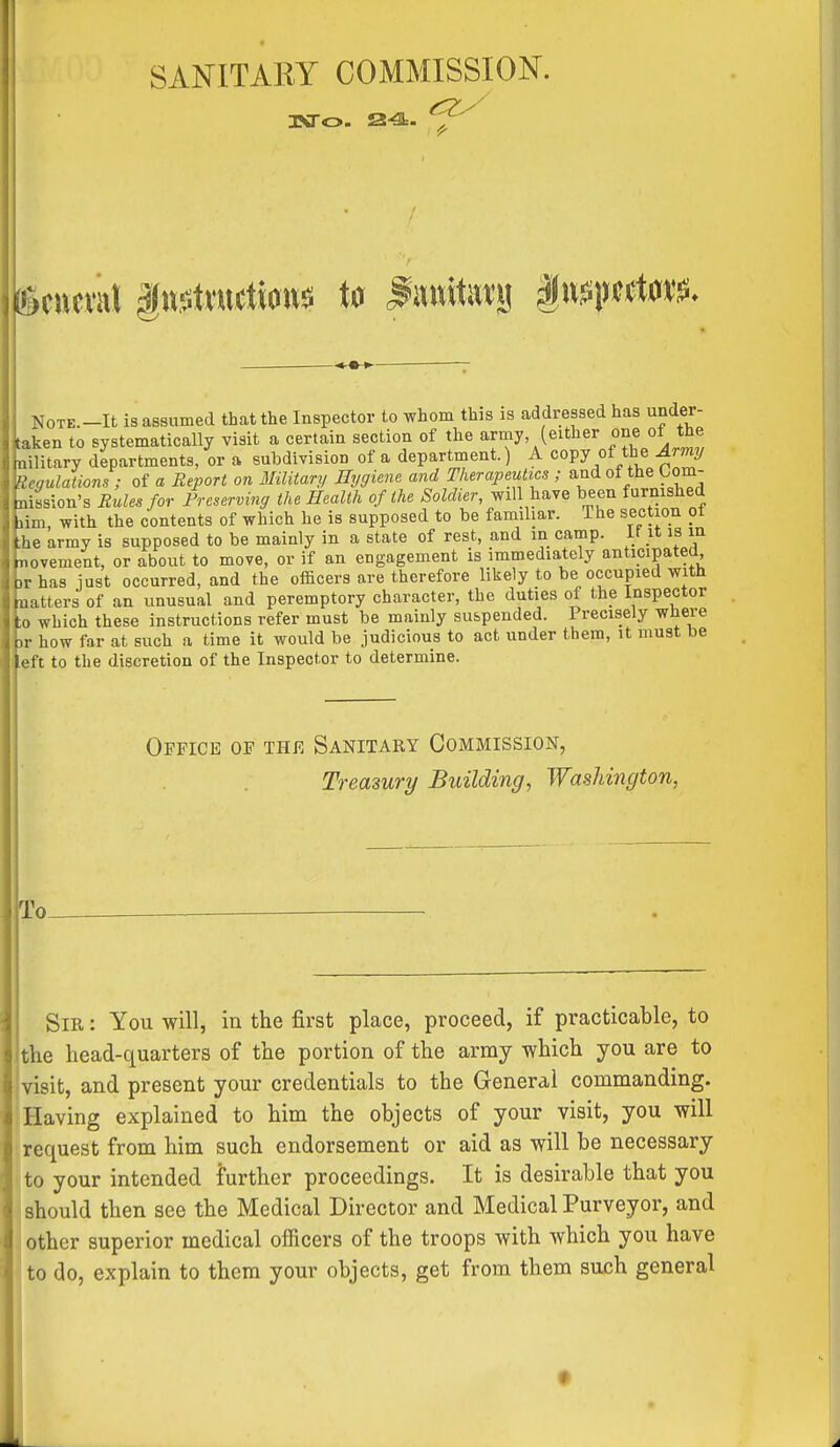 SANITARY COMMISSION. JSTo. 24J=. NoTE.-It is assumed that the Inspector to whom this is addressed has under- taken to systematically visit a certain section of the army (either one ot the nilitary departments, or a subdivision of a department.) A copy of the Army Regulations ; of a Report on Military Hygiene and Therapeutics ; and of the Lom- nission's Rules for Rreserving the Health of the Soldier, will have been furnished lim with the contents of which he is supposed to be familiar. The section ot Dhe army is supposed to be mainly in a state of rest, and an camp, it it is in movement, or about to move, or if an engagement is immediately anticipated )r has just occurred, and the officers are therefore likely to be occupied with natters of an unusual and peremptory character, the duties of the Inspector CO which these instructions refer must be mainly suspended. Precisely where )r how far at such a time it would be judicious to act under them, it must be left to the discretion of the Inspector to determine. Oefice of the Sanitary Commission, Treasury Building, Washington, Sir : You will, in the first place, proceed, if practicable, to the head-quarters of the portion of the army which you are to visit, and present your credentials to the General commanding. Having explained to him the objects of your visit, you will request from him such endorsement or aid as will be necessary to your intended further proceedings. It is desirable that you should then see the Medical Director and Medical Purveyor, and other superior medical officers of the troops with which you have to do, explain to them your objects, get from them such general