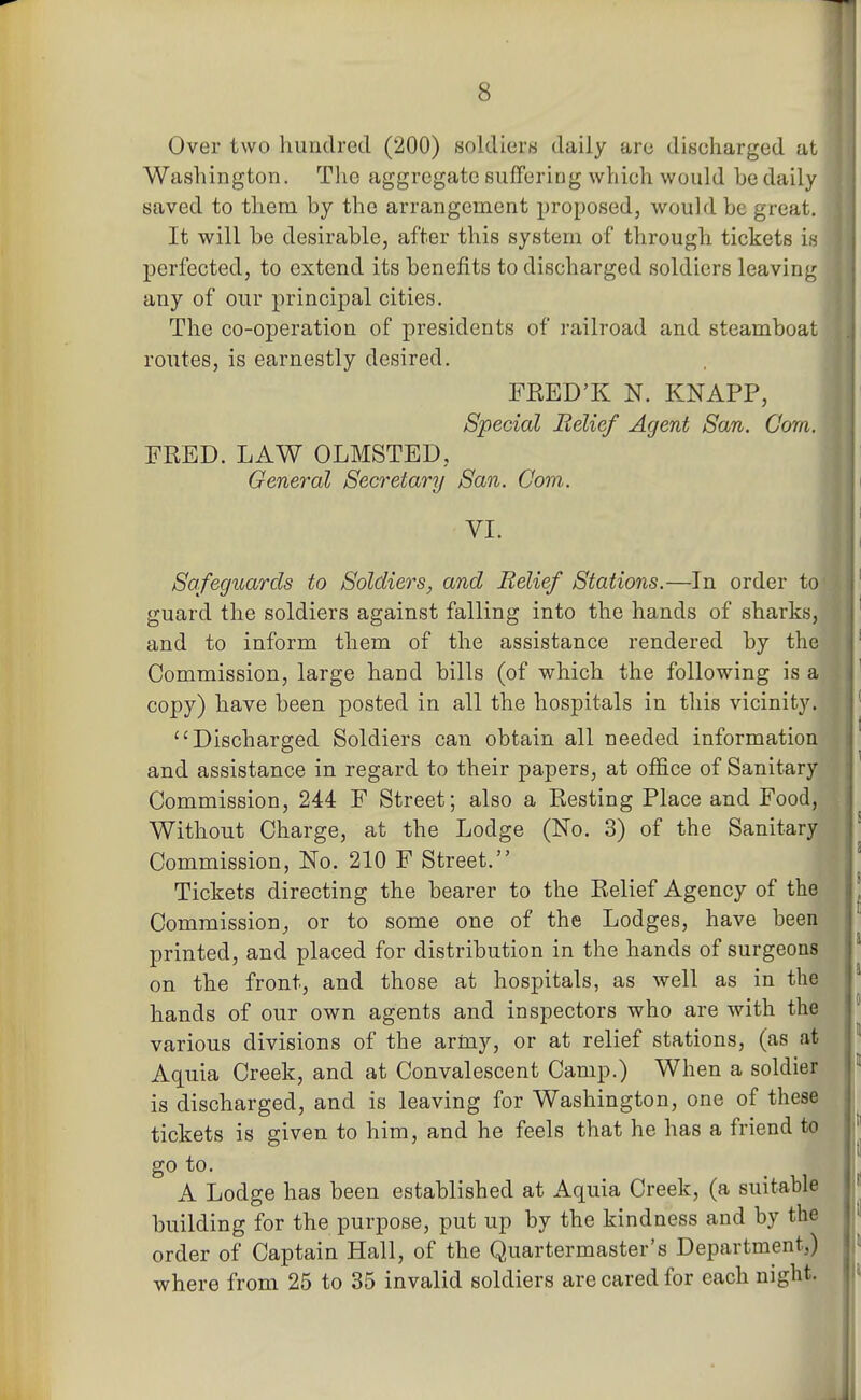 Over two hundred (200) soldiers daily are discharged at Washington. The aggregate suffering which would he daily saved to them by the arrangement proposed, would he great. It will he desirahle, after this system of through tickets is perfected, to extend its benefits to discharged soldiers leaving any of our principal cities. The co-operation of presidents of railroad and steamboat routes, is earnestly desired. FRED'K N. KNAPP, Special Relief Agent San. Com. l| FRED. LAW OLMSTED, General Secretary San. Com. VI. Safeguards to Soldiers, and Relief Stations.—In order tc ^ guard the soldiers against falling into the hands of sharks, and to inform them of the assistance rendered by the Commission, large hand bills (of which the following is a copy) have been posted in all the hospitals in this vicinity. Discharged Soldiers can obtain all needed information and assistance in regard to their papers, at office of Sanitary Commission, 244 F Street; also a Resting Place and Food, Without Charge, at the Lodge (No. 3) of the Sanitary Commission, No. 210 F Street. ||| Tickets directing the bearer to the Relief Agency of the Commission^ or to some one of the Lodges, have been printed, and placed for distribution in the hands of surgeons on the front, and those at hospitals, as well as in the hands of our own agents and inspectors who are with the various divisions of the army, or at relief stations, (as at Aquia Creek, and at Convalescent Camp.) When a soldier is discharged, and is leaving for Washington, one of these tickets is given to him, and he feels that he has a friend to go to. A Lodge has been established at Aquia Creek, (a suitable building for the purpose, put up by the kindness and by the order of Captain Hall, of the Quartermaster's Department,) where from 25 to 35 invalid soldiers are cared for each night. J