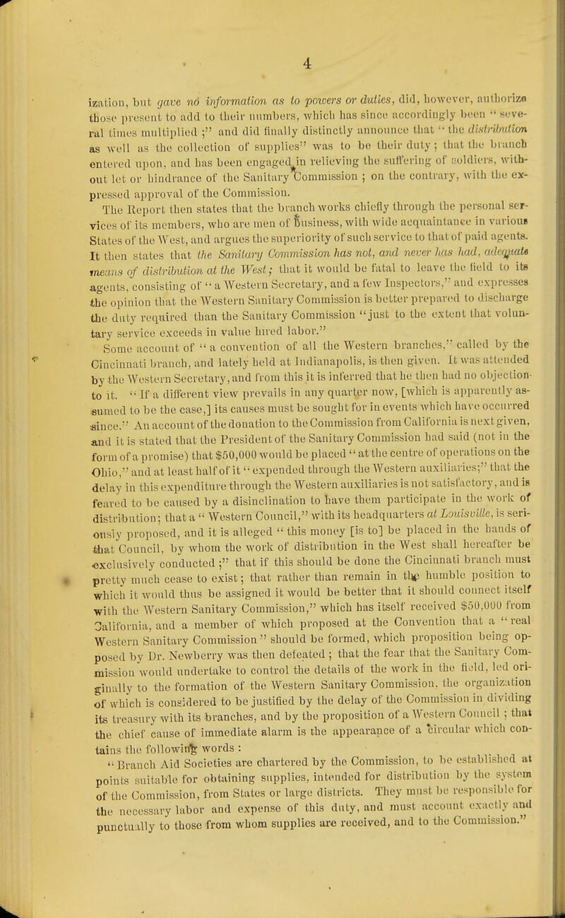 izalion, but gave no wformaiion as io poioers or duties, did, however, autliorijw those i)reseiit to add to their mimbers, which has since accordingly been  seve- ral Limes multiplied and did linally distinctly announce that •• the disiribuiim as well as the collection of supplies was to be their duty; that the branch entered upon, and has been engaged in relieving the suffering of soldiers, with- out let or hindrance of the Sanitary C^omraissiou ; on the contrary, with the ex- pressed approval of the Commission. The Report then states that the branch works chiefly through the personal ser- vices of its members, who are men of Susiness, with wide acquaintance in variouB States of the West, and argues the superiority of such service to that of paid agents. It then states that the Sanitary Commission has not, and never Ms /tad, adcq^mU means of distribution at the West; that it would be fatal to leave the lield to its agents, consisting of a Western Secretary, and a few Inspectors,' and expresses the opinion that the Western Sanitary Commission is belter prepared to discharge the duty required than the Sanitary Commission just to the extent that volun- tary service exceeds in valu-e hired labor. Some account of •' a convention of all the Western branches, called by the Cincinnati branch, and lately held at Indianapolis, is then given. It was attended by the Western Secretary, and from this it is inferred that he then had no objection- to it. '■ If a different view prevails in any quarter now, [which is apparently as- isunicd to be the case,] its causes must be sought for in events Avhich have occurred since. An account of the donation to the Commission from California is next given, and it is stated that the President of the Sanitary Commission had said (not in the form of a promise) that $50,000 would be placed  at the Centre of operations on the Ohio, and at least half of it '• expended through the Western auxiliaries; that the delay in this expenditure through the Western auxiliaries is not satisi'actory, and is feared to be caused by a disinclination to have them participate in the work of distribution; that a  Western Council, with its headquarters at Louisville, is seri- ously proposed, and it is alleged  this money [is to] be placed in the hands of that Council, by whom the work of distribution in the West shall hereafter be exclusively conducted ; that if this should be done the Cincinnati brancli must pretty much cease to exist; that rather than remain in the humble position to which it would thus be assigned it would be better that it should connect itself with the Western Sanitary Commission, which has itself received $50,000 from California, and a member of which proposed at the Convention that a  real Western Sanitary Commission  should be formed, which proposition being op- posed by Dr. Newberry was then defeated ; that the fear that the Sanitary Com- mission would undertake to control the details of the work in the &M, led ori- ginally to the formation of the Western Sanitary Commission, the organization of which is considered to be justified by the delay of the Commission in dividing its treasiu-y with its branches, and by the proposition of a Western Council ; that the chief cause of immediate alarm is the appearance of a circular which con- tains the following words :  Branch Aid Societies are chartered by the Commission, to be established at points suitable for obtaining supplies, intended for distribution by the system of the Commission, from States or large districts. They must be responsible for the necessary labor and expense of this duty, and must account exactly and punctually to those from whom supplies are received, and to the Commission.