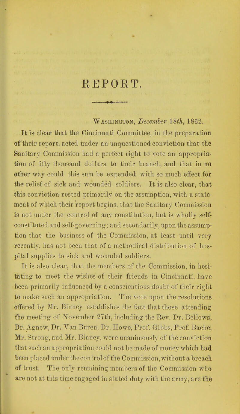 EEPORT. Washington, December ISth, 1862. It is clear that the Cincinnati Committee, in the preparation of their report, acted under an unquestioned conviction that the Sanitary Commission had a perfect right to vote an appropria- tion of fifty thousand dollars to their branch, and that in nO other way could this sum be expended with so much effect for the relief of sick and wounded soldiers. It is also clear, that this conviction rested primarily on the assumption, with a state- ment of whicli their report begins, that the Sanitary Commission is not under the control of any constitution, but is wholly self- constituted and self-governing; and secondarily, upon the assump- tion that the business of the Commission, at least until very recently, has not been that of a methodical distribution of hos- pital supplies to sick and wounded soldiers. It is also clear, that the members of the Commission, in hesi- tating to meet tlie wishes of their friends in Cincinnati, have been primarily influenced by a conscientious doubt of their right to make such an appropriation. The vote upon the resolutions offered by Mr. Binney establishes the fact tliat those attending fhc meeting of November 27th, including the Rev. Dr. Bellows, Dr. Agnew, Dr. Van Burcn, Dr. Howe, Prof. Gibbs, Prof. Baclie, Mr. Strong, and Mr. Binney, were unanimously of the conviction that such an appropriation could not be made of money which had been placed under thecontrolof the Commission,without a breach of trust. The only rcmiiining members of tlie Commission who are not at this time engaged in stated duty with the army, arc the