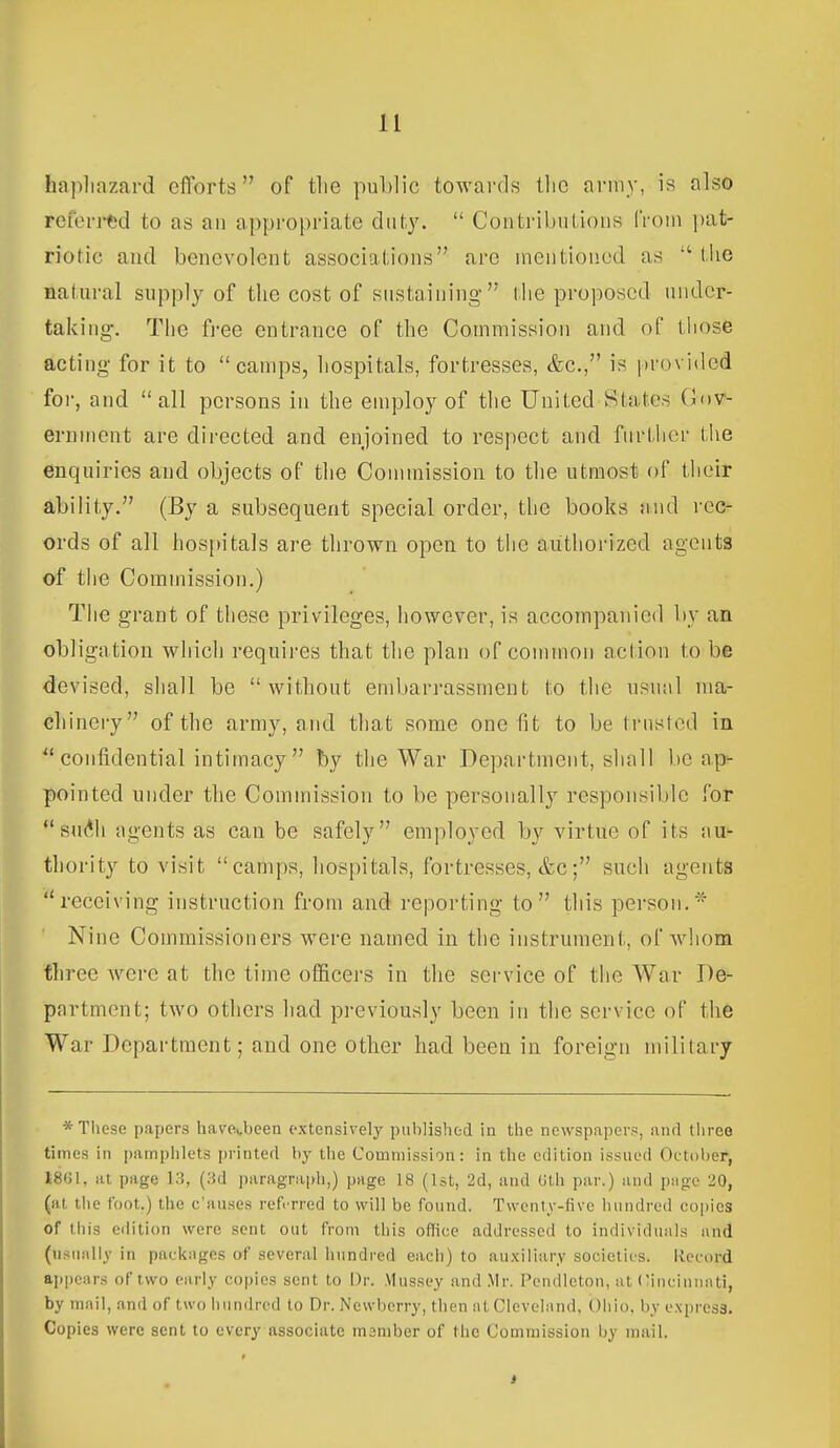 hapliazard eiTorts of tlie public towards llio army, is also refontjd to as an appropriate duty.  Contributions from pat- riotic and benevolent associations are mentioned as  tUe natural supply of the cost of sustaining'' the proposed under- taking. The fi-ee entrance of the Commission and of those acting for it to camps, liospitals, fortresses, &c., is provided for, and all persons in the employ of the United States Gov- ernment are directed and enjoined to respect and further tlie enquiries and objects of the Commission to the utmost of their ability. (By a subsequent special order, the books mid rec- ords of all hospitals are thrown open to the authorized agents of the Commission.) Tlie grant of these privileges, however, is accompanied liy an obligation which requires that the plan of common action to be devised, shall be without emban-assment (:o the usn:il ma- chinery of the army, and that some one fit to be Irusred in  confidential intimacy  by the War Department, shall be ap- pointed under the Commission to be personally responsible for su(*Ji agents as can be safely employed by virtue of its au- thority to visit camps, hospitals, fortresses, &c; such agents receiving instruction from and reporting to this person.- Nine Commissioners were named in the instrument, of whom three were at the time officers in the service of the War De- partment; two others had previously been in the service of the War Department; and one other had been in foreign military * These papers ham,been extensively published in the newspapers, and tliree times in pamphlets printed by the Commission: in the edition issued October, 1801, at page 13, (3d paragrai)li,) pnge 18 (Ist, 2d, and Ulh par.) and piigc 20, (at the foot.) the c'auses ref. rred to will be found. Twenty-five hundred coi)ies of this edition were sent out from this office addressed to individuiils and (u.sually in packiiges of several hundred eacii) to au.\iliary societies. Record appcnrs of two early copies sent to Dr. Mussey and .Mr. Pendleton, at CinciuniUi, by mail, and of two hundred to Dr. Newberry, then at Clevcliind, Ohio, by express. Copies were sent to every associate member of the Commission by mail.