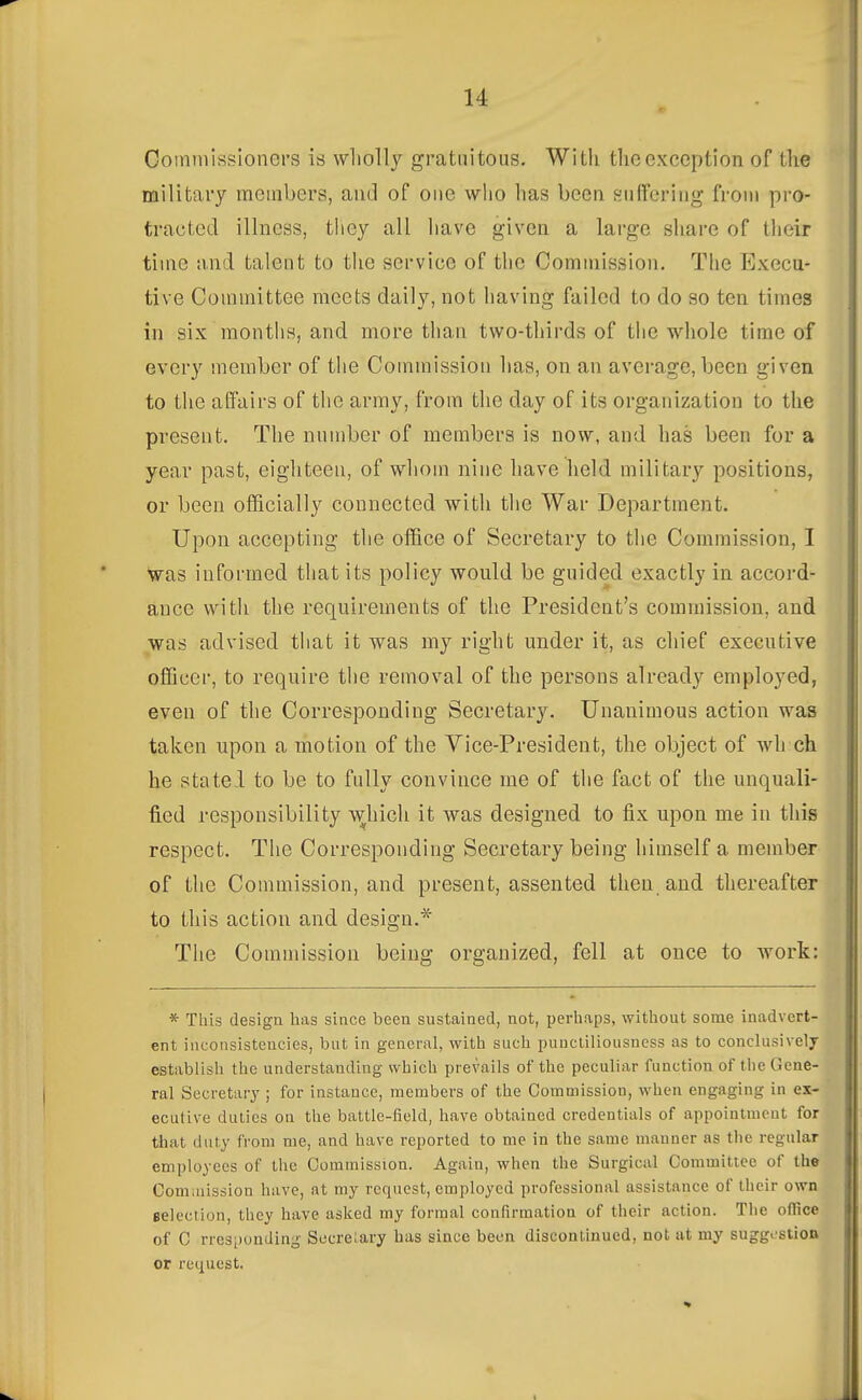 Goinniissioners is wholly gratuitous. Witli the exception of the military members, and of one who has been siifFeriug from pro- tracted illness, they all have given a lai'ge share of their time and talent to the service of the Commission. The Execu- tive Counnittee meets daily, not having failed to do so ten times in six months, and more than two-thirds of the whole time of every member of the Commission has, on an average, been given to the affairs of the army, from the day of its organization to the present. The number of members is now, and has been for a year past, eighteen, of whom nine have held military positions, or been officially connected with the War Department. Upon accepting the office of Secretary to the Commission, I •was informed that its policy would be guided exactly in accord- ance with the requirements of the President's commission, and was advised that it was my right under it, as chief executive officer, to require the removal of the persons already employed, even of the Corresponding Secretary. Unanimous action was taken upon a motion of the Yice-President, the object of wh ch he statel to be to fully convince me of the fact of the unquali- fied responsibility ^^hicll it was designed to fix upon me in this respect. The Corresponding Secretary being himself a member of the Commission, and present, assented then and thereafter to this action and design.* The Commission being organized, fell at once to work: * This design has since been sustained, not, perhaps, without some inadvert- ent inconsistencies, but in general, with such punctiliousness as to conclusively establish the understanding which prevails of the peculiar function of the Gene- ral Secretary ; for instance, members of the Commission, when engaging in ex- ecutive duties on the battle-field, have obtained credentials of appointment for that duty fi'om me, and have reported to me in the same manner as the regular employees of the Commission. Again, when the Surgical Committee of the Commission have, at my request, employed professional assistance of their own eelection, they have asked my formal confirmation of their action. The office of C rresponding Secrelary has since been discontinued, not at my suggostion or request.