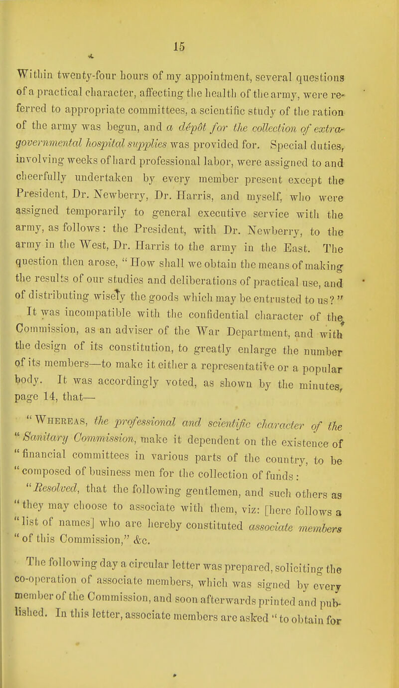 Witliin twentj-foiir hours of my appointment, several questions of a practical character, affecting the health of tliearmy, were re- ferred to appropriate committees, a scientific study of the ration of the army was begun, and a dep6t for the collection of extror governmental Jiospital supplies was provided for. Special duties, involving weeks of hard professional labor, were assigned to and cheerfully undertaken by every member present except the President, Dr. Newberry, Dr. Harris, and myself, wlio were assigned temporarily to general executive service with the army, as follows : the President, with Dr. Newberry, to the army in tlie West, Dr. Harris to the army in the East. The question then arose, How sliall we obtain the means of making the results of our studies and deliberations of practical use, and of distributing wisely the goods which may be entrusted to us?  It was incompatible with the confidential cliaracter of the Commission, as an adviser of the War Department, and with the design of its constitution, to greatly enlarge the number of its members—to make it either a representative or a popular body. It was accordingly voted, as shown by the minutes, page 14, that—•  Whereas, the professional and scientific character of the  Sanitary Commission, make it dependent on the existence of financial committees in various parts of the country, to be  composed of business men for the collection of funds : ''Resolved, that the following gentlemen, and sucli otliers as they may choose to associate with them, viz: [iiere follows a I' list of names] who are hereby constituted associate members  of this Commission, (fee. The following day a circular letter was prepared, soliciting the co-operation of associate members, which was signed by every memljcr of the Commission, and soon afterwards printed and pub- lished. In this letter, associate members are asked  to obtain for