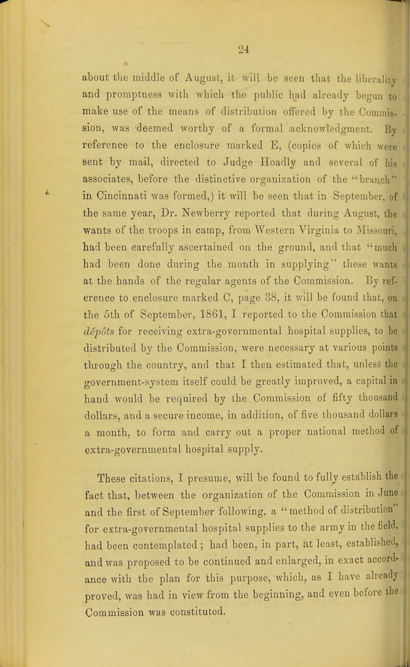 about tlie middle of August, it will be seen that the liberality and promptness -with which the public had already begun to make use of the means of distribution offered by the Commis- sion, Avas deemed worthy of a formal -acknowledgment. By reference to the enclosure marked E, (copies of which were sent by mail, directed to Judge Hoadly and several of his associates, before the distinctive organization of the brar\ch in Cincinnati was formed,) it will be seen that in September, of the same year, Dr. Newberry reported that during August, the wants of the troops in camp, from Western Virginia to Missouri, had been carefully ascertained on the ground, and that much bad been done during the month in supplying these wants at the hands of the regular agents of the Commission. By ref- erence to enclosure marked C, page 38, it will be found that, on the 5th of September, 1861, I reported to the Commission that depdts for receiving extra-governmental hospital supplies, to be distributed by the Commission, were necessary at various points through the country, and that I then estimated that, unless the government-system itself could be greatly improved, a capital in hand would be required by the Commission of fifty thousand dollars, and a secure income, in addition, of five thousand dollars a month, to form and carry out a proper national method of extra-governmental hospital supply. These citations, I presume, will be found to fully establish the fact that, between the organization of the Commission in June and the first of September following, a method of distribution for extra-governmental hospital supplies to the army in the field, had been contemplated ; had been, in part, at least, established, and was proposed to be continued and enlarged, in exact accord- ance with the plan for this purpose, which, as I have already proved, was had in view from the beginning, and even before the Commission was constituted.