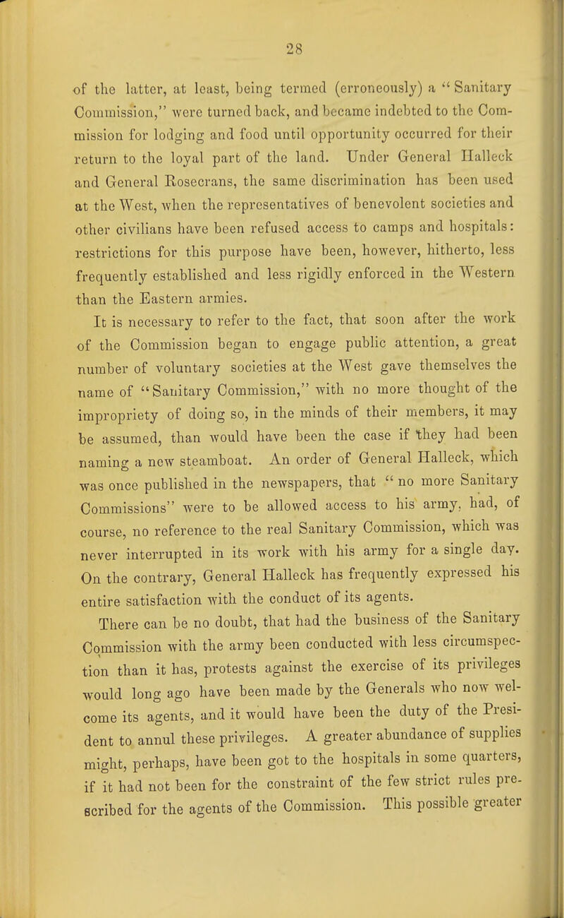 of the latter, at least, being termed (erroneously) a  Sanitary Commission, were turned back, and became indebted to the Cora- mission for lodging and food until opportunity occurred for their return to the loyal part of the land. Under General Halleck and General Rosecrans, the same discrimination has been used at the West, when the representatives of benevolent societies and other civilians have been refused access to camps and hospitals: restrictions for this purpose have been, however, hitherto, less frequently established and less rigidly enforced in the Western than the Eastern armies. It is necessary to refer to the fact, that soon after the work of the Commission began to engage public attention, a great number of voluntary societies at the West gave themselves the name of Sanitary Commission, with no more thought of the impropriety of doing so, in the minds of their members, it may be assumed, than would have been the case if they had been naming a new steamboat. An order of General Halleck, which was once published in the newspapers, that  no more Sanitary Commissions were to be allowed access to his army, had, of course, no reference to the real Sanitary Commission, which was never interrupted in its work with his army for a single day. On the contrary. General Halleck has frequently expressed his entire satisfaction with the conduct of its agents. There can be no doubt, that had the business of the Sanitary Commission with the army been conducted with less circumspec- tion than it has, protests against the exercise of its privileges would long ago have been made by the Generals who now wel- come its agents, and it would have been the duty of the Presi- dent to annul these privileges. A greater abundance of supplies might, perhaps, have been got to the hospitals in some quarters, if it had not been for the constraint of the few strict rules pre- scribed for the agents of the Commission. This possible greater