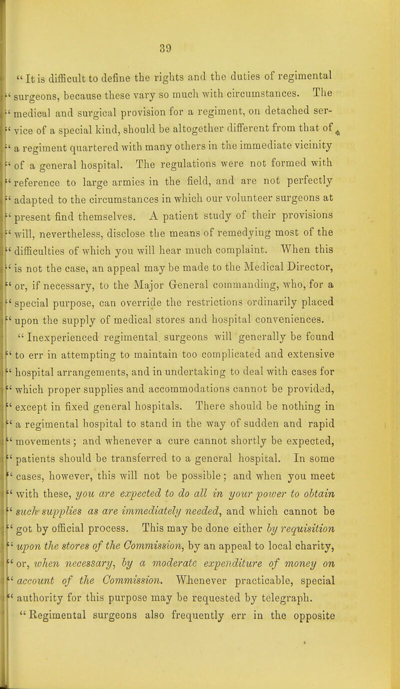  It is difficult to define the rights and the duties of regimental ■■ surgeons, because these vary so much with circumstances. The • medical and surgical provision for a regiment, on detached ser- vice of a special kind, should be altogether different from that of ^ f' a regiment quartered with many others in the immediate vicinity [' of a general hospital. The regulations were not formed with h reference to large armies in the field, and are not perfectly ^' adapted to the circumstances in which our volunteer surgeons at \' present find themselves. A patient study of their provisions will, nevertheless, disclose the means of remedying most of the difficulties of which you will hear much complaint. When this ' is not the case, an appeal may be made to the Medical Director, or, if necessary, to the Major General commanding, who, for a special purpose, can override the restrictions ordinarily placed upon the supply of medical stores and hospital conveniences. Inexperienced regimental, surgeons will generally be found to err in attempting to maintain too complicated and extensive  hospital arrangements, and in undertaking to deal with cases for which proper supplies and accommodations cannot be provided, except in fixed general hospitals. There should be nothing in a regimental hospital to stand in the way of sudden and rapid  movements; and whenever a cure cannot shortly be expected, patients should be transferred to a general hospital. In some  cases, however, this will not be possible; and when you meet vs^ith these, i/ou are expected to do all in your poiver to obtain 8uch supplies as are immediately needed^ and which cannot be got by official process. This may be done either hy requisition '•' upon the stores of the Commission, by an appeal to local charity, or, ivhen necessary, hy a moderate expenditure of money on  account of the Commission. Whenever practicable, special  authority for this purpose may be requested by telegraph. Regimental surgeons also frequently err in the opposite 4