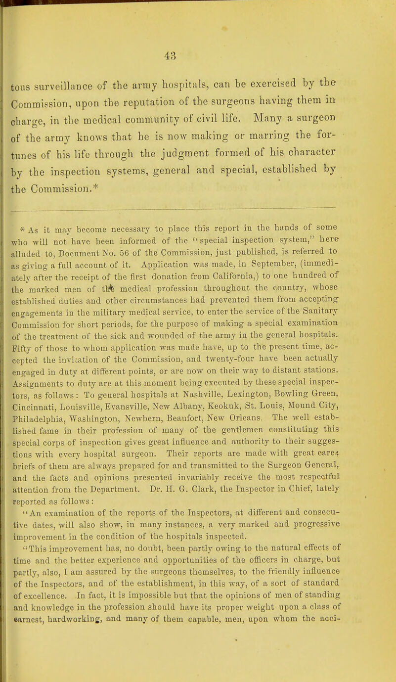 tous surveillance of the army hospitnls, can be exercised by the Commission, upon the reputation of the surgeons having them in charge, in the medical community of civil life. Many a surgeon of the army knows that he is now making or marring the for- tunes of his life through the judgment formed of his character by the inspection systems, general and special, established by the Commission.* * As it may become necessary to place this report in the hands of some who will not have been informed of the special inspection system, here alluded to, Document No. 56 of the Commission, just published, is referred to as giving a full account of it. Application was made, in September, (immedi- ately after the receipt of the first donation from California,) to one hundred of the marked men of ttffe medical profession throughout the country, whose established duties and other circumstances had prevented them from accepting engagements in the military medical service, to enter the service of the Sanitary Commission for short periods, for the purpose of making a special examination of the treatment of the sick and wounded of the army in the general hospitals. Fifty of those to whom application was made have, up to the present time, ac- cepted the inviiation of the Commission, and twenty-four have been actually engaged in duty at different points, or are now on their way to distant stations. Assignments to duty are at this moment being executed by these special inspec- tors, as follows: To general hospitals at Nashville, Lexington, Bowling Green, Cincinnati, Louisville, Evansville, New Albany, Keokuk, St. Louis, Mound City, Philadelphia, Washington, Newbern, Beaufort, New Orleans. The well estab- lished fame in their profession of many of the gentlemen constituting this special corps of inspection gives great influence and authority to their sugges- tions with every hospital surgeon. Their reports are made with great care-; briefs of them are always prepared for and transmitted to the Surgeon General,, and the facts and opinions presented invariably receive the most respectful attention from the Department. Dr. H. G. Clark, the Inspector in Chief, lately reported as follows: An examination of the reports of the Inspectors, at different and consecu- tive dates, will also show, in many instances, a very marked and progressive improvement in the condition of the hospitals inspected. This improvement has, no doubt, been partly owing to the natural effects of time and the better experience and opportunities of the ofi&cers in charge, but partly, also, I am assured by the surgeons themselves, to the friendly influence of the Inspectors, and of the establishment, in this way, of a sort of standard of excellence. In fact, it is impossible but that the opinions of men of standing and knowledge in the profession should have its proper weight upon a class of earnest, hardworking, and many of them capable, men, upon whom the acci-