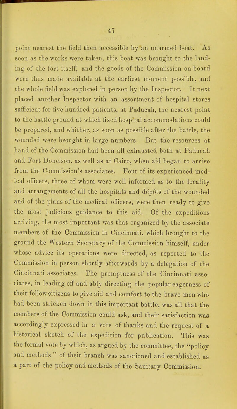 point nearest the field then accessible by an unarmed boat. As soon as the works were taken, this boat was brought to the land- ing of the fort itself, and the goods of the Commission on board were thus made available at the earliest moment possible, and the whole field was explored in person by the Inspector. It next placed another Inspector with an assortment of hospital stores suflBcient for five hundred patients, at Paducah, the nearest point to the battle ground at which fixed hospital accommodations could be prepared, and whither, as soon as possible after the battle, the wounded Avere brought in large numbers. But the resources at hand of the Commission had been all exhausted both at Paducah and Fort Donelson, as well as at Cairo, when aid began to arrive from the Commission's associates. Four of its experienced med- ical officers, three of whom were well informed as to the locality and arrangements of all the hospitals and d^pOts of the wounded and of the plans of the medical officers, were then ready to give the most judicious guidance to this aid. Of the expeditions arriving, the most important was that organized by the associate members of the Commission in Cincinnati, which brought to the ground the Western Secretary of the Commission himself, under whose advice its operations were directed, as reported to the Commission in person shortly afterwards by a delegation of the Cincinnati associates. The promptness of the Cincinnati asso- ciates, in leading ofi and ably directing the popular eagerness of their fellow citizens to give aid and comfort to the brave men who had been stricken down in this important battle, was all that the members of the Commission could ask, and their satisfaction was accordingly expressed in a vote of thanks and the request of a historical sketch of the expedition for publication. This was the formal vote by which, as argued by the committee, the policy and methods  of their branch was sanctioned and established as a part of the policy and methods of the Sanitary Commission.