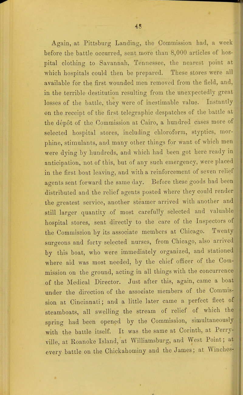 Again, at Pittsburg Landing, the Commission had, a week before the battle occurred, sent more than 8,000 articles of hos- pital clothing to Savannah, Tennessee, the nearest point at which hospitals could then be prepared. These stores were all available for the first wounded men removed from the field, and, in the terrible destitution resulting from the unexpectedly great losses of the battle, they were of inestimable value. Instantly on the receipt of the first telegraphic despatches of the battle at the dep8t of the Commission at Cairo, a hundred cases more of selected hospital stores, including chloroform, styptics, mor- phine, stimulants, and many other things for want of which men were dying by hundreds, and which had been got here ready in anticipation, not of this, but of any such emergency, were placed in the first boat leaving, and with a reinforcement of seven relief agents sent forward the same day. Before these goods had been distributed and the relief agents posted where they could render the greatest service, another steamer arrived with another and still larger quantity of most carefully selected and valuable hospital stores, sent directly to the care of the Inspectors of the Commission by its associate members at Chicago. Twenty surgeons and forty selected nurses, from Chicago, also arrived by this boat, who were immediately organized, and stationed where aid was most needed, by the chief ofiicer of the Com- mission on the ground, acting in all things with the concurrence of the Medical Director. Just after this, again, came a boat under the direction of the associate members of the Commis- sion at Cincinnati; and a little later came a perfect fleet of steamboats, all swelling the stream of relief of which the spring had been opened by the Commission, simultaneously with the battle itself. It was the same at Corinth, at Perry- ville, at Roanoke Island, at Williamsburg, and West Point; at every battle on the Chickahominy and the James; at AVinches-