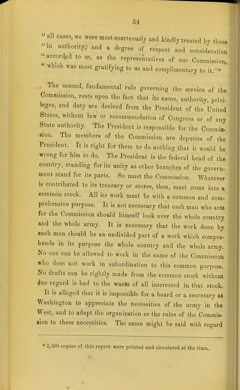 all cases, we were most courteously and kindly treated by those in authority, and a degree of respect and consideration  accorded to us, as the representatives of our Commission  which was most gratifying to us and complimentary to it.* ' The second, fundamental rule governing the service of the Commission, rests upon the fact that its name, authority, privi- leges, and duty are derived from the President of the United States, without law or recommendation of Congress or of any State authority. The President is responsible for the Coramis- aion. The members of the Commission are deputies of the President. It is right for them to do nothing that it would be wrong for him to do. The President is the federal head of the country, standing for its unity as other branches of the govern- ment stand for its parts. So must the Commission. Whatever is contributed to its treasury or stores, then, must come into a common stock. All its work must be with a common and com-' prehensive purpose. It is not necessary that each man who acts for the Commission should himself look over the whole country and the whole army. It is necessary that the work done by each man should be an undivided part of a work which compre- hends in its purpose the whole country and the whole array. No one can be allowed to work in the name of the Commission who does not work in subordination to this common purpose. No drafts can be rightly made from the common stock without due regard is had to the wants of all interested in that stock. It is alleged that it is impossible for a board or a secretary at Washington to appreciate the necessities of the army in the West, and to adapt the organization or the rules of the Commis- sion to these necessities. The same might be said with regard * 2,500 copies of this report were printed ajid, circulated, at the time.