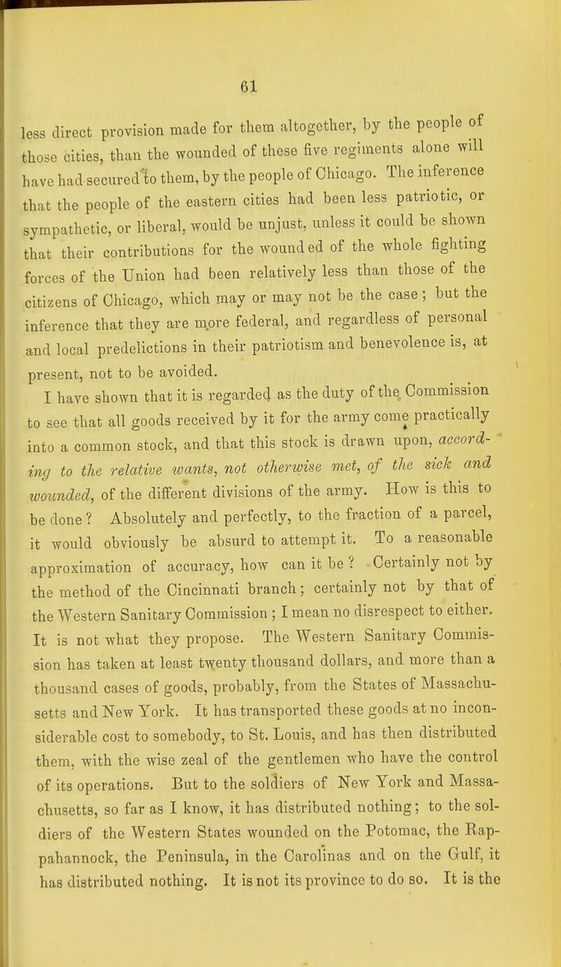 less direct provision made for them altogether, by the people of those cities, than the wounded of these five regiments alone will have had secured^to them, by the people of Chicago. The inference that the people of the eastern cities had been less patriotic, or sympathetic, or liberal, would be unjust, unless it could be shoAvn that their contributions for the wounded of the whole fighting forces of the Union had been relatively less than those of the citizens of Chicago, which may or may not be the case; but the inference that they are more federal, and regardless of personal and local predelictions in their patriotism and benevolence is, at present, not to be avoided. I have shown that it is regarded as the duty of the Commission to see that all goods received by it for the army come practically into a common stock, and that this stock is drawn upon, accord- ' inc/ to the relative toants, not otherwise met, of the sick and wounded, of the different divisions of the army. How is this to be done ? Absolutely and perfectly, to the fraction of a parcel, it would obviously be absurd to attempt it. To a reasonable approximation of accuracy, how can it be ? Certainly not by the method of the Cincinnati branch; certainly not by that of the Western Sanitary Commission ; I mean no disrespect to either. It is not what they propose. The Western Sanitary Commis- sion has taken at least t\^enty thousand dollars, and more than a thousand cases of goods, probably, from the States of Massachu- setts and New York. It has transported these goods at no incon- siderable cost to somebody, to St. Louis, and has then distributed them, with the wise zeal of the gentlemen who have the control of its operations. But to the soldiers of New York and Massa- chusetts, so far as I know, it has distributed nothing; to the sol- diers of the Western States wounded on the Potomac, the Rap- pahannock, the Peninsula, in the Carolinas and on the Gulf, it has distributed nothing. It is not its province to do so. It is the