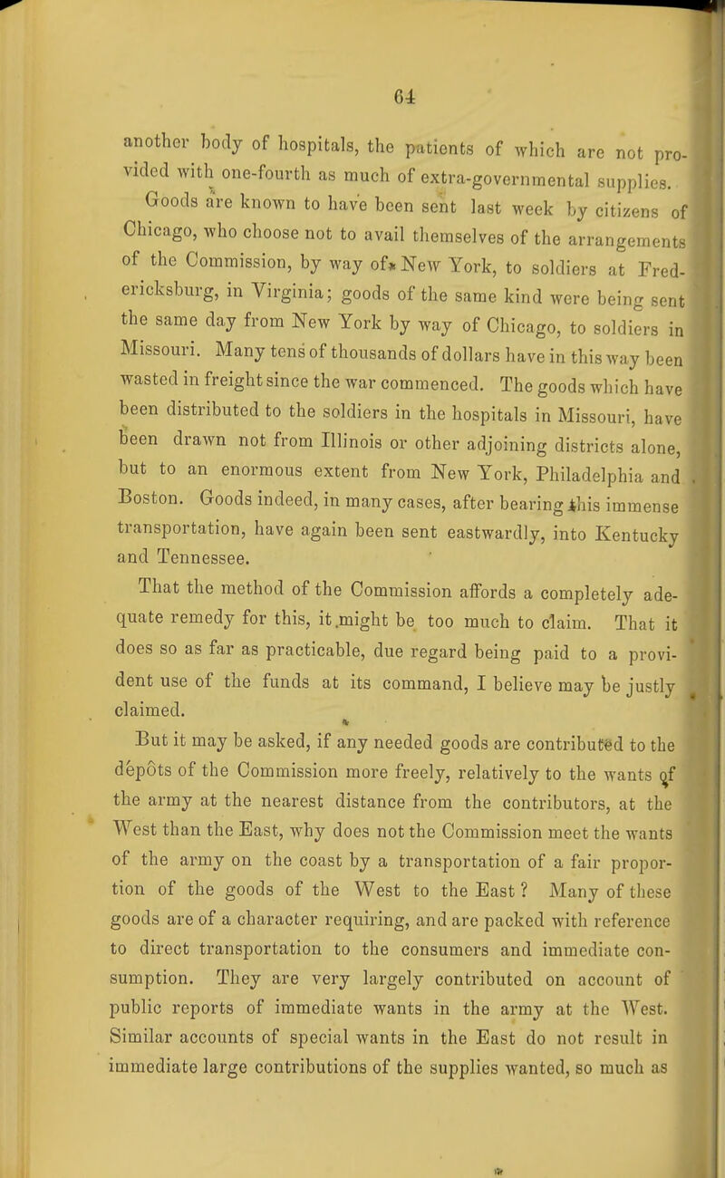 another body of hospitals, the patients of which are not pro- i vided with one-fourth as much of extra-governmental supplies. Goods are known to have been sent last week by citizens of Chicago, who choose not to avail themselves of the arrangeme.ii. of the Commission, by way of* New York, to soldiers at Fred- ericksburg, in Virginia; goods of the same kind were being sent the same day from New York by way of Chicago, to soldiers in Missouri. Many tens of thousands of dollars have in this way been wasted in freight since the war commenced. The goods which have been distributed to the soldiers in the hospitals in Missouri, have been drawn not from Illinois or other adjoining districts alone, but to an enormous extent from New York, Philadelphia and Boston. Goods indeed, in many cases, after bearing ihis immense transportation, have again been sent eastwardly, into Kentucky and Tennessee. That the method of the Commission affords a completely ade- quate remedy for this, it .might be too much to claim. That it does so as far as practicable, due regard being paid to a provi- dent use of the funds at its command, I believe may be justly claimed. But it may be asked, if any needed goods are contributed to the depots of the Commission more freely, relatively to the wants ^f the army at the nearest distance from the contributors, at the West than the East, why does not the Commission meet the wants of the army on the coast by a transportation of a fair propor- tion of the goods of the West to the East ? Many of these goods are of a character requiring, and are packed with reference to direct transportation to the consumers and immediate con- ^^jf sumption. They are very largely contributed on account of public reports of immediate wants in the army at the West. ^ Similar accounts of special wants in the East do not result in immediate large contributions of the supplies wanted, so much as