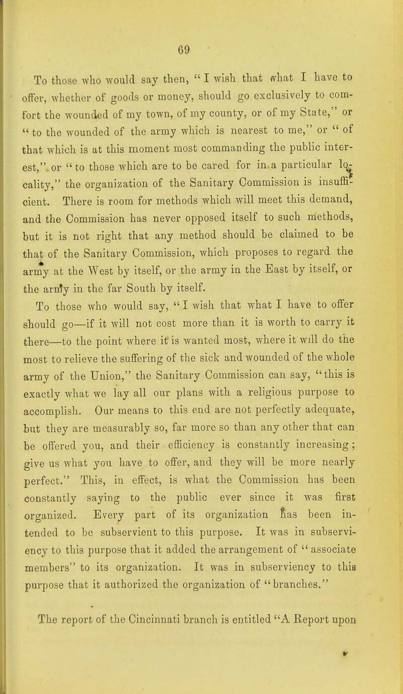 To those who would say then,  I wish that what I have to oflFer, whether of goods or money, should go exclusively to com- fort the wounded of my town, of my county, or of my State, or  to the wounded of the army which is nearest to me, or  of that which is at this moment most commanding the public inter- est,, or to those which are to be cared for in.a particular 1(^ cality, the organization of the Sanitary Commission is insuffi- cient. There is room for methods which will meet this demand, and the Commission has never opposed itself to such methods, but it is not right that any method should be claimed to be that of the Sanitary Commission, which proposes to regard the army at the West by itself, or the army in the East by itself, or the arrfy in the far South by itself. To those who would say,  I wish that what I have to oflFer should go—if it will not cost more than it is worth to carry it there—to the point where if is wanted most, where it will do the most to relieve the suflFering of the sick and wounded of the whole army of the Union, the Sanitary Commission can say, this is exactly what we lay all our plans with a religious purpose to accomplish. Our means to this end are not perfectly adequate, but they are measurably so, far more so than any other that can. be oflfered you, and their efficiency is constantly increasing ; give us what you have to offer, and they will be more nearly perfect. This, in effect, is what the Commission has been constantly saying to the public ever since it was first organized. Every part of its organization fias been in- tended to be subservient to this purpose. It was in subservi- ency to this purpose that it added the arrangement of  associate members to its organization. It was in subserviency to this purpose that it authorized the organization of branches. The report of the Cincinnati branch is entitled A Report upon