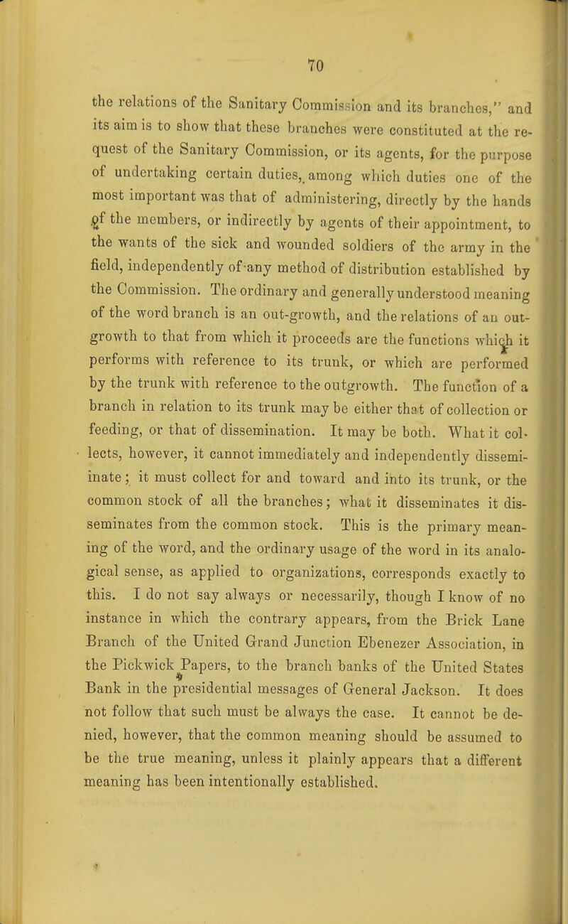 » the relations of the Sanitary Commission and its branches, and its aim is to show that these branches were constituted at the re- quest of the Sanitary Commission, or its agents, for the purpose of undertaking certain duties,, among which duties one of the most important was that of administering, directly by the hands £f the members, or indirectly by agents of their appointment, to the wants of the sick and wounded soldiers of the army in the * field, independently of-any method of distribution established by the Commission. The ordinary and generally understood meaning of the word branch is an out-growth, and the relations of an out- growth to that from which it proceeds are the functions whi^ it performs with reference to its trunk, or which are performed by the trunk with reference to the outgrowth. The function of a branch in relation to its trunk maybe either that of collection or feeding, or that of dissemination. It may be both. What it col- lects, however, it cannot immediately and independently dissemi- inate; it must collect for and toward and into its trunk, or the common stock of all the branches; what it disseminates it dis- seminates from the common stock. This is the primary mean- ing of the word, and the ordinary usage of the word in its analo- gical sense, as applied to organizations, corresponds exactly to this. I do not say always or necessarily, though I know of no instance in which the contrary appears, from the Brick Lane Branch of the United Grand Junction Ebenezer Association, in the Pickwick Papers, to the branch banks of the United States Bank in the presidential messages of General Jackson. It does not follow that such must be always the case. It cannot be de- nied, however, that the common meaning should be assumed to be the true meaning, unless it plainly appears that a different meaning has been intentionally established. •7