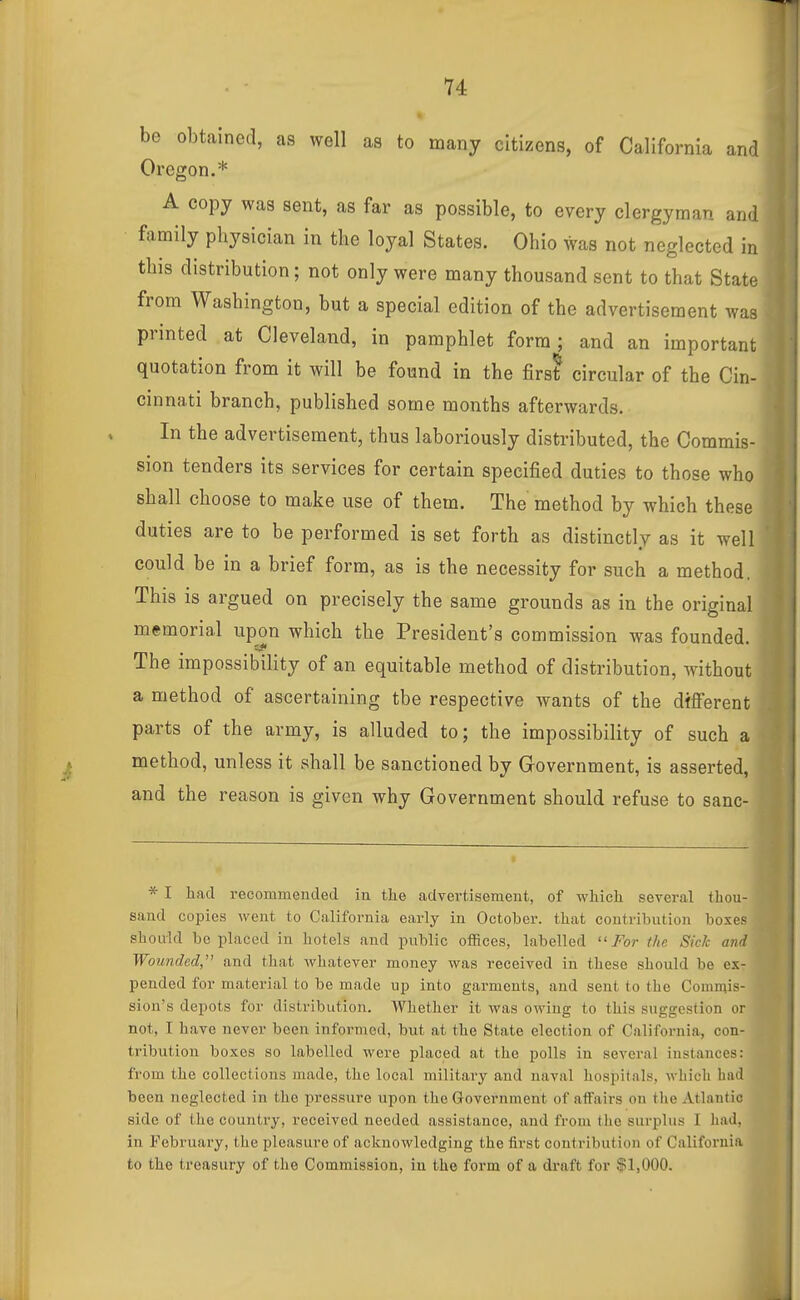 be obtained, as well as to many citizens, of California and Oregon.* A copy was sent, as far as possible, to every clergyman and family physician in the loyal States. Ohio was not neglected in this distribution; not only were many thousand sent to that State from Washington, but a special edition of the advertisement was printed at Cleveland, in pamphlet form; and an important quotation from it will be found in the firs? circular of the Cin- cinnati branch, published some months afterwards. In the advertisement, thus laboriously distributed, the Commis- sion tenders its services for certain specified duties to those who shall choose to make use of them. The method by which these duties are to be performed is set forth as distinctly as it well could be in a brief form, as is the necessity for such a method. This is argued on precisely the same grounds as in the original mismorial upon which the President's commission was founded. The impossibility of an equitable method of distribution, without a method of ascertaining the respective wants of the dfflferent parts of the army, is alluded to; the impossibility of such a method, unless it shall be sanctioned by Government, is asserted, and the reason is given why Government should refuse to sanc- * I had recommended iu the advertisement, of which several thou- sand copies went to California early in October, that contribution boxes should be placed in hotels and public oSices, labelled ''For the Sick and Wounded, and that whatever money was received in these should be ex- pended for material to be made up into garments, and sent to the Commis- sion's depots for distribution. Whether it was owing to this suggestion or not, I have never been informed, but at the State election of California, con- tribution boxes so labelled were placed at the polls in several instances: from the collections made, the local military and naval hospitals, which had been neglected in the pressure upon the Government of affairs on tlie Atlantic side of the country, received needed assistance, and from the surplus I had. in February, the pleasure of acknowledging the first contribution of Califorui.i to the treasury of the Commission, in the form of a di-aft for $1,000. j