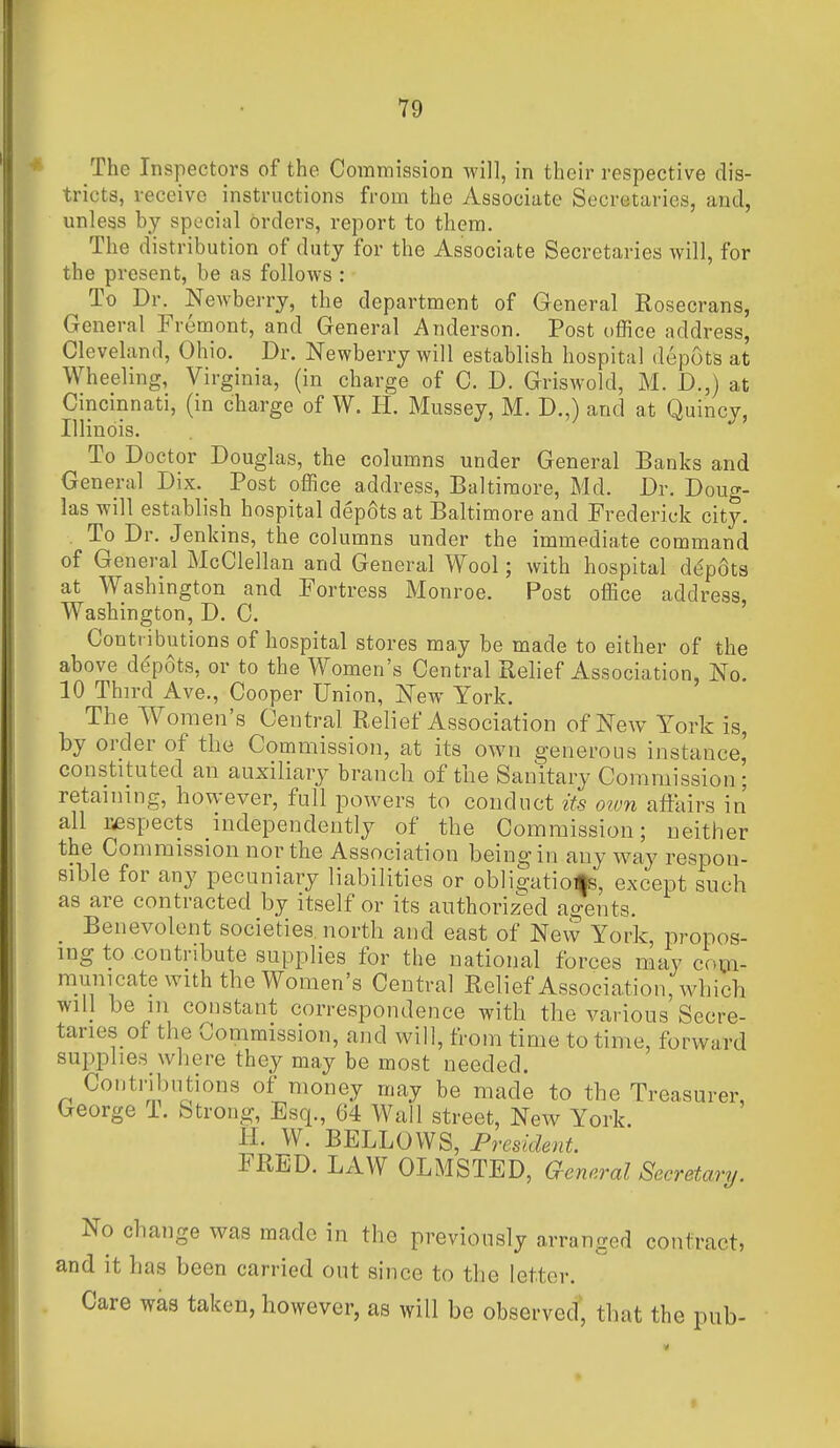 The Inspectors of the Commission will, in their respective dis- tricts, receive instructions from the Associate Secretaries, and, unless by special orders, report to them. The distribution of duty for the Associate Secretaries will, for the present, be as follows : To Dr. Newberry, the department of General Rosecrans, General Fremont, and General Anderson. Post office address, Cleveland, Ohio. Dr. Newberry will establish hospital depots at Wheeling, Virginia, (in charge of C. D. Griswold, M. D.,) at Cincinnati, (in charge of W. H. Mussey, M. D.,) and at Quincy, Illinois. To Doctor Douglas, the columns under General Banks and General Dix. Post office address, Baltimore, Md. Dr. Doug- las will establish hospital dep6ts at Baltimore and Frederick city. To Dr. Jenkins, the columns under the immediate command of General McClellan and General Wool; with hospital despots at Washington and Fortress Monroe. Post office address, Washington, D. C. Contributions of hospital stores may be made to either of the above depots, or to the Women's Central Relief Association, No. 10 Third Ave., Cooper Union, New York. The AVoraen's Central Relief Association of New York is, by order of the Commission, at its own generous instance^ constituted an auxiliary branch of the Sanitary Commission; retaining, however, full powers to conduct its otvn affairs in all respects independently of the Commission; neither the Commission nor the Association being in any way respon- sible for any pecuniary liabilities or obligations, except such as are contracted by itself or its authorized agents. Benevolent societies, north and east of Nevv York, propos- ing to contribute supplies for the national forces may com- municate with the Women's Central Relief Association, which will be 111 constant correspondence with the various Secre- taries of the Commission, and will, from time to time, forward supplies where they may be most needed. Contributions of money may be made to the Treasurer, George 1. Strong, Esq., 64 Wall street. New York. IL W. BELLOWS, President. FRED. LAW OLMSTED, General Secretary. No change was made in the previously arranged contract, and it has been carried out since to the letter. Care was taken, however, as will be observed, that the pub-