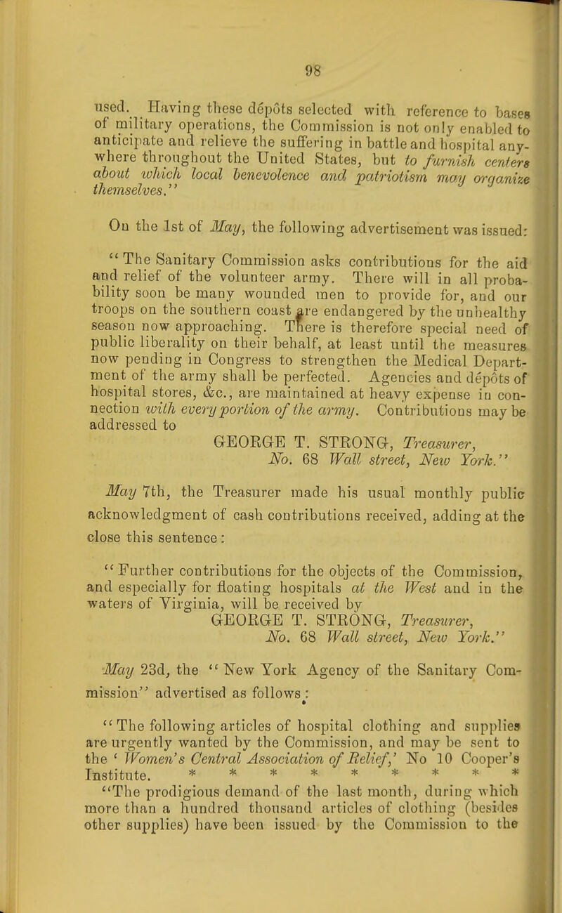 used. I-Iaving these depots selected with reference to bases of military operations, the Commission is not only enabled to anticipate and relieve the suffering in battle and hospital any- where throughout the United States, but to furnish centers about loJiich local benevolence and patriotism may organize themselves. On the .1st of 3Iay, the following advertisement was issued: The Sanitary Commission asks contributions for the aid and relief of the volunteer army. There will in all proba- bility soon be many wounded men to provide for, and our troops on the southern coast are endangered by the unhealthy season now approaching. There is therefore special need of public liberality on their behalf, at least until the measures now pending in Congress to strengthen the Medical Depart- ment of the array shall be perfected. Agencies and depots of hospital stores, &c., are maintained at heavy exjaense in con- nection loiih every portion of the army. Contributions may be addressed to GEOEGE T. STRONG, Treasurer, No. 68 Wall street, Neio Tcyrh. May 7th, the Treasurer made his usual monthly public acknowledgment of cash contributions received, adding at the close this sentence:  Further contributions for the objects of the Commission, and especially for floating hospitals at the West and in the waters of Virginia, will be received by GEOEGE T. STEONG, Treasurer, No. 68 Wall street, New York. May 23d, the New York Agency of the Sanitary Com- mission advertised as follows : •  The following articles of hospital clothing and supplies are urgently wanted by the Commission, and may be sent to the * Women's Central Association of Relief No 10 Cooper's Institute. ********* The prodigious demand of the last month, during which more than a hundred thousand articles of clothing (besides other supplies) have been issued by the Commission to the