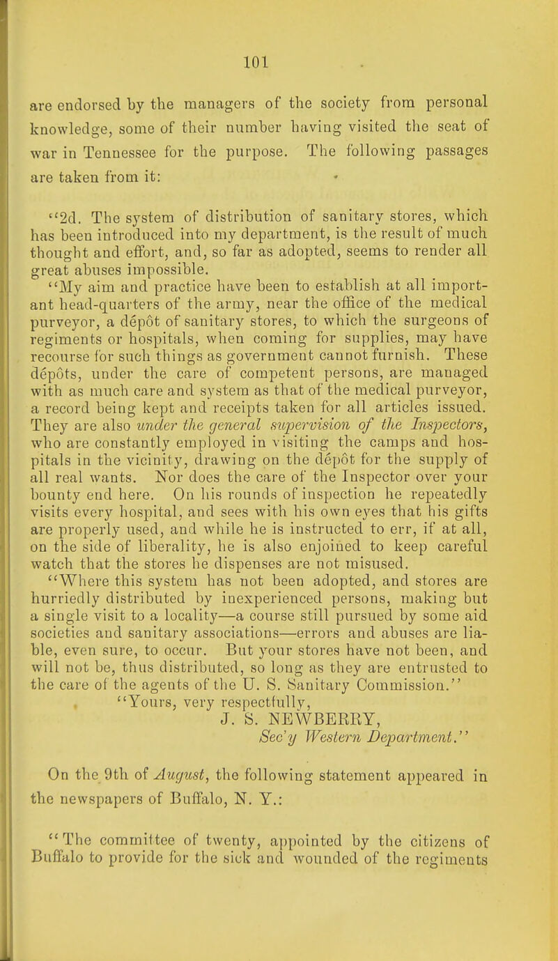 are endorsed by the managers of the society from personal knowledge, some of their number having visited the seat of war in Tennessee for the purpose. The following passages are taken from it: 2d. The system of distribution of sanitary stores, which has been introduced into my department, is the result of much thought and effort, and, so far as adopted, seems to render all great abuses impossible. My aim and practice have been to establish at all import- ant head-quarters of the army, near the office of the medical purveyor, a depot of sanitary stores, to which the surgeons of regiments or hospitals, when coming for supplies, may have recourse for such things as government cannot furnish. These depots, under the care of competent persons, are managed with as much care and system as that of the medical purveyor, a record being kept and receipts taken for all articles issued. They are also under the general supervision of the Inspectors, who are constantly employed in visiting the camps and hos- pitals in the vicinity, drawing on the depot for the supply of all real wants. Nor does the care of the Inspector over your bounty end here. On his rounds of inspection he repeatedly visits every hospital, and sees with his own eyes that his gifts are properly used, and while he is instructed to err, if at all, on the side of liberality, he is also enjoined to keep careful watch that the stores he dispenses are not misused. Where this system has not been adopted, and stores are hurriedly distributed by inexperienced persons, making but a single visit to a locality—a course still pursued by some aid societies and sanitary associations—errors and abuses are lia- ble, even sure, to occur. But your stores have not been, and will not be, thus distributed, so long as they are entrusted to the care of the agents of the U. S. Sanitary Commission. Yours, very respectfully, J. S. NEWBERRY, Secy Western Department.'' On the 9th of August, the following statement appeared in the newspapers of Buffalo, N. Y.: The committee of twenty, appointed by the citizens of Buffalo to provide for the sick and wounded of the regiments