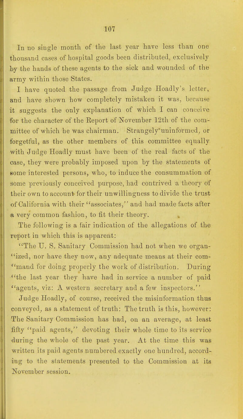 In no single month of the last year have less than one thousand cases of hospital goods been distributed, exclusively by the hands of these agents to the sick and wounded of the army within those States. I have quoted the passage from Judge Hoadly's letter, and have shown how completely mistaken it was, because it suggests the only explanation of which I can conceive for the character of the Keport of November 12th of the com- mittee of which he was chairman. Strangely'uninfofmed^ or forgetful, as the other members of this committee equally with Judge Hoadly must have been of the real facts of the case, they were probably imposed upon by the statements of some interested persons, who, to induce the consummation of some previously conceived purpose, had contrived a theory of their own toaccounl? for their unwillingness to divide the trust of California with their ''associates, and had made facts after a very common fashion, to fit their theory. ^ The following is a fair indication of the allegations of the report in which this is apparent: The U. S, Sanitary Commission had not when we organ- *'ized, nor have they now, any adequate means at their com- mand for doing properly the woik of distribution. During *'the last year they have had in service a number of paid agents, viz: A western secretary and a few inspectors. Judge Hoadly, of course, received the misinformation thus conveyed^ as a statement of truth: The truth is this, however: The Sanitary Commission has had, on an average, at least fifty paid agents, devoting their whole time to its service during the whole of the past year. At the time this was written its paid agents numbered exactly one hundred, accord- ing to the statements presented to the Commission at its November session.