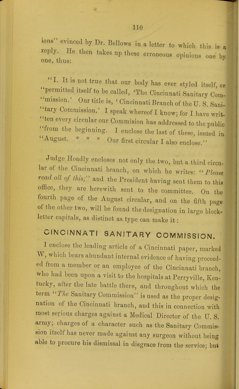 ions evinced by Dr. Bellows in a letter to which this is a reply. He then takes up these erroneous opinions one by one, thus: I. It IS not true that our body has ever styled itself, or permitted itself to be called, 'The Cincinnati Sanitary Com- '^miss.on.' Our title is, 'Cincinnati Branch of the U.S Sani- ''tary Commission.' I speak whereof I know; for I have writ- -ten every circular our Commision has addressed to the public -from the beginning. I enclose the last of these, issued in -August. * * * Our first circular I also enclose  rcu- Judge Hoadly encloses not only the two, but a third ci... lar of the Cincinnati branch, on which he writes- '' Phase read cell of tJds; and the President having sent them to this office, they are herewith sent to the committee. On the fourth page of the August circular, and on the fifth page of the other two, will be found the designation in large block- letter capitals, as distinct as type can make it: CINCINNATI SANITARY COMMISSION. I enclose the leading article of a Cincinnati paper, marked W, which bears abundant internal evidence of having proceed- ed from a member or an employee of the Cincinnati branch, who had been upon a visit to the hospitals at Perryville, Ken- tucky, after the late battle there, and throughout which the term The Sanitary Commission is used as the proper desig- nation of the Cincinnati branch, and this in connection with most serious charges against a Medical Director of the U. S. army; charges of a character such as the Sanitary Commis- sion itself has never made against any surgeon without being able to procure his dismissal in disgrace from the service; bul