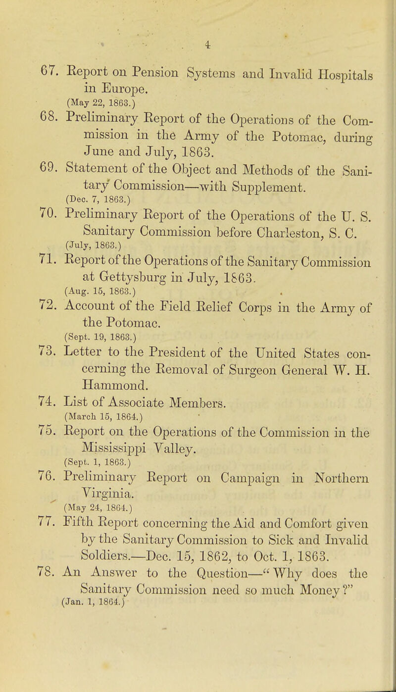 4: 67. Eeport on Pension Systems and Invalid Hospitals in Europe. (May 22, 1863.) 68. Preliminary Report of the Operations of the Com- mission in the Army of the Potomac, during June and July, 1863. 69. Statement of the Object and Methods of the Sani- tary Commission—with Supplement. (Dec. 7, 1863.) 70. Preliminary Report of the Operations of the U. S. Sanitary Commission before Charleston, S. C. (July, 1863.) 71. Report of the Operations of the Sanitary Commission at Gettysburg in July, 1863. (Aug. 15, 1863.) 72. Account of the Field Relief Corps in the Army of the Potomac. (Sept. 19, 1863.) 73. Letter to the President of the United States con- cerning the Removal of Surgeon General W. H. Hammond. 74. List of Associate Members. (March 15, 1864.) 75. Report on the Operations of the Commission in the Mississippi Valley. (Sept. 1, 1863.) 76. Preliminary Report on Campaign in Northern Virginia. (May 24, 1864.) 77. Fifth Report concerning the Aid and Comfort given by the Sanitary Commission to Sick and Livalid Soldiers.—Dec. 15, 1862, to Oct. 1, 1863. 78. An Answer to the Question—Why does the Sanitary Commission need so much Money ?