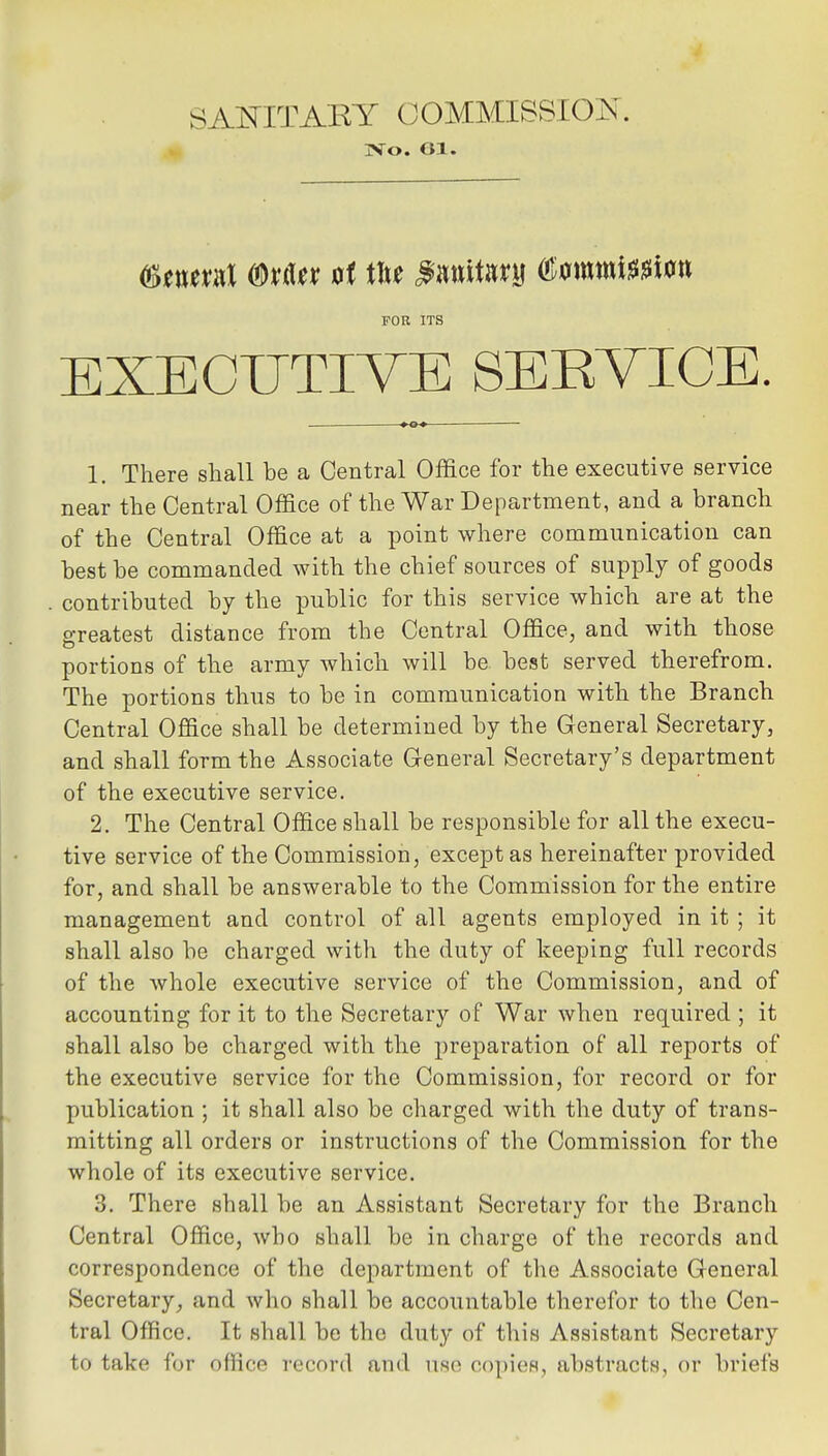 jVo. G1. FOR ITS EXECUTIVE SERVICE. 1. There shall be a Central Office for the executive service near the Central Office of the War Department, and a branch of the Central Office at a point where communication can best be commanded with the chief sources of supply of goods contributed by the public for this service which are at the greatest distance from the Central Office, and with those portions of the army which will be best served therefrom. The portions thus to be in communication with the Branch Central Office shall be determined by the General Secretary, and shall form the Associate General Secretary's department of the executive service. 2. The Central Office shall be responsible for all the execu- tive service of the Commission, except as hereinafter provided for, and shall be answerable to the Commission for the entire management and control of all agents employed in it ; it shall also be charged with the duty of keeping full records of the whole executive service of the Commission, and of accounting for it to the Secretary of War when required ; it shall also be charged with the preparation of all reports of the executive service for the Commission, for record or for publication ; it shall also be charged with the duty of trans- mitting all orders or instructions of the Commission for the whole of its executive service. 3. There shall be an Assistant Secretary for the Branch Central Office, who shall be in charge of the records and correspondence of the department of the Associate General Secretary, and who shall be accountable therefor to the Cen- tral Office. It shall be the duty of this Assistant Secretary to take for oflice record and use copies, abstracts, or briefs