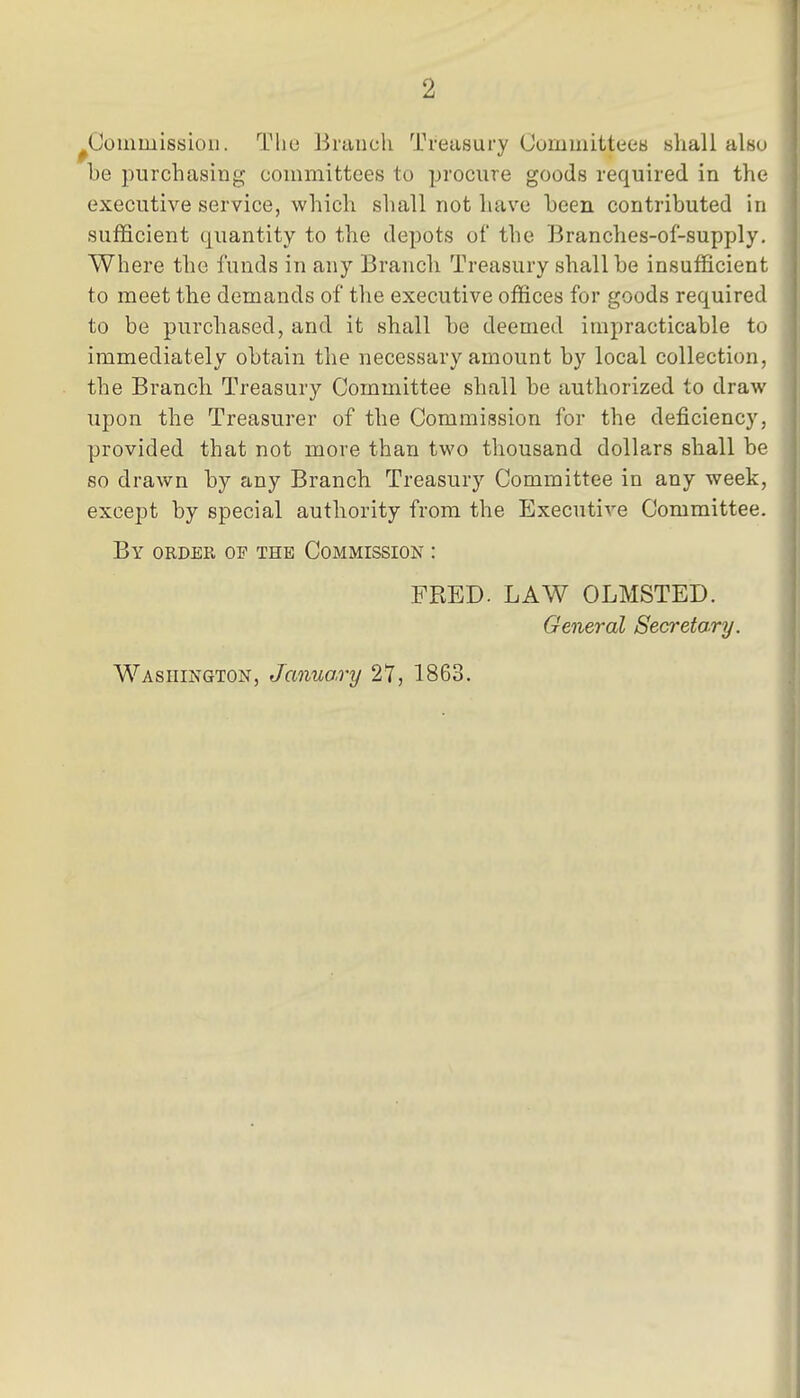 2 ^Commission. The Branch Treasury CommittecB shall akn he purchasing committees to procure goods required in the executive service, which shall not have been contributed in sufficient quantity to the depots of the Branches-of-supply. Where the funds in any Branch Treasury shall be insufficient to meet the demands of the executive offices for goods required to be purchased, and it shall be deemed impracticable to immediately obtain the necessary amount by local collection, the Branch Treasury Committee shall be authorized to draw upon the Treasurer of the Commission for the deficiency, provided that not more than two thousand dollars shall be so drawn by any Branch Treasury Committee in any week, except by special authority from the Executive Committee. By order of the Commission : FRED. LAW OLMSTED. General Secretary.