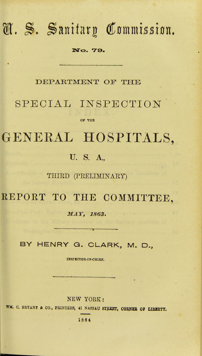 DEPARTMENT OF THE SPECIAL INSPECTION OF THB GENERAL HOSPITALS, U. S. A„ THIKD (PRELIMIKAEY) REPORT TO THE COMMITTEE, MAT, 1863, BY HENRY G. CLARK, M. D., nfSPKOTOE-IN-CeiKF. NEW YORK: WM. 0. BRYANT A CO., PBINTERS, 41 NASSAU &T|UCKT, OORNBB OF MBIETT. 1804