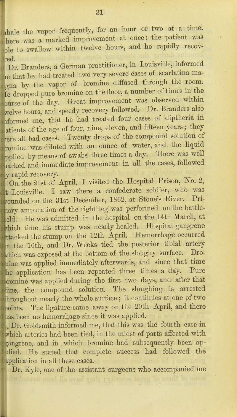 ihale the yapor frequently, for an hour or two at a time, here was a marked improvement at once; the patient was ble to swallow within twelve hours, and he rapidly recov- er. Branders, a German practitioner, in Louisville, informed le that he had treated two very severe cases of scarlatina ma- ona by the vapor of bromine diffused through the room. I e dropped pure bromine on the floor, a number of times in the .urse of the day. Great improvement was observed within .velve hours, and speedy recovery followed. Dr. Branders also iformed me, that he had treated fom- cases of diptheria in atients of the age of four, nine, eleven, and fifteen years; they •ere all bad cases. Twenty di'ops of the compound solution of romine was diluted with an ounce of water, and the hquid pphed by means of swabs three times a day. There was well larked and immediate improvement in all the cases, followed V rapid recovery.  On the 21st of April, I visited the Hospital Prison, 'No. 2, t Louisville. I saw there a confederate soldier, who was •ounded on the 31st December, 1862, at Stone's Kiver. Pri- lary amputation of the right leg was performed on the battle- eld. He was admitted in the hospital on the 14th March, at . hich time his stump was nearly healed. Hospital gangi'ene ttacked the stump on the 12th April. Hemorrhage occurred II the 16th, and Dr. Weeks tied the posterior tibial artery . hich was exposed at the bottom of the sloughy surface. Bro- iime was applied immediately afterwards, and since that time he application has been repeated three times a day. Pm-e iromine was applied during the first two days, and after that ime, the compound solution. The sloughing is arrested hroughout nearly the whole surface; it continues at one of two )oints. The ligature came away on the 20th April, and there las been no hemorrhage since it was applied. Dx. Goldsmith informed me, that this was the fourth case in hich arteries had been tied, in the midst of parts affected with angrene, ahd in which bromine had subsequently been ap- liied. He stated that complete success had followed the pphcation in all these cases. Dr, Kyle, one of the assistant surgeons who accompanied me