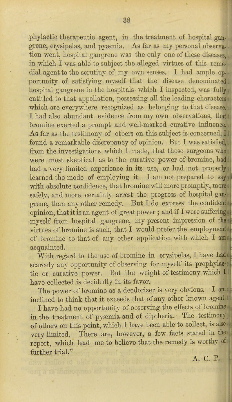 phylactic therapeutic agent, in tlie treatment of hospital gan- grene, erysipelas, and pyaemia. As far as my personal observa- tion went, hospital gangrene was the only one of these diseastai in whicli I was able to subject the alleged virtues of this remS! dial agent to the scrutiny of my own senses. I had ample op- portunity of satisfying myself that the disease denominated hospital gangrene in the hospitals which I inspected, was fully entitled to that appellation, possessing all the leading characters which are everywhere recognized as belonging to that disease. I had also abundant evidence from my own observations, that bromine exerted a prompt and well-marked curative influence. As far as the testimony of others on this subject is concerned, I found a remarkable discrepancy of opinion. But I was satisfied, from the investigations which I made, that those surgeons who were most skeptical as to the cm-ative power of bromine, had had a very limited experience in its use, or had not properly learned the mode of employing it. I am not prepared to say with absolute confidence, that bromine will more promptly, more safely, and more certainly arrest the progress of hospital gan- grene, than any other remedy. But I do express the confident opinion, that it is an agent of great power; and if I were suffering myself from hospital gangrene, my present impression of the virtues of bromine is such, that I would prefer the employme-; of bromine to that of any other application with which I acquainted. With regard to the use of bromine in erysipelas, I have h' scarcely any opportunity of observing for myself its prophylac-' tic or curative power. But the weight of testimony which L have collected is decidedly in its favor. The power of bromine as' a deodorizer is very obvious. I am inclined to think that it exceeds that of any other known agent,: I have had no opportunity of observing the effects of bromine in the treatment of pysemia and of diptheria. The testunony of others on this point, which I have been able to collect, is also very limited. There are, however, a few facts stated in the report, which lead me to believe that the remedy is worthy of. further trial. A. C. P.