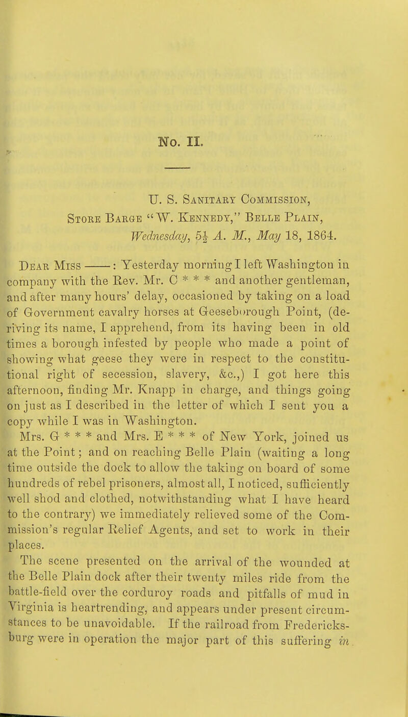 i No. II. U. S. Sanitary Commission, Store Barge W. Kennedy, Belle Plain, I Wednesday, A. M., May 18, 1864. I Dear Miss : Yesterda}'- morning I left Washington in company with the Rev. Mr. C * * * and another gentleman, and after many hours' delay, occasioned by taking on a load, of Government cavalry horses at Geeseborough Point, (de- riving its name, I apprehend, from its having been in old. times a borough infested by people who made a point of showing what geese they were in respect to the constitu- tional right of secession, slavery, &c.,) I got here this afternoon, finding Mr. Knapp in charge, and things going on just as I described in the letter of which I sent you a copy while I was in Washington. Mrs. G * * * and Mrs. E * * * of New York, joined us at the Point; and on reaching Belle Plain (waiting a long time outside the dock to allow the taking on board of some hundreds of rebel prisoners, almost all, I noticed, sufficiently well shod and clothed, notwithstanding what I have heard to the contrary) we immediately relieved some of the Com- mission's regular Relief Agents, and set to work in their places. The scene presented on the arrival of the wounded at the Belle Plain dock after their twenty miles ride from the battle-field over the corduroy roads and pitfalls of mud in Virginia is heartrending, and appears under present circum- stances to be unavoidable. If the railroad from Fredericks- burg were in operation the major part of this suffering m.