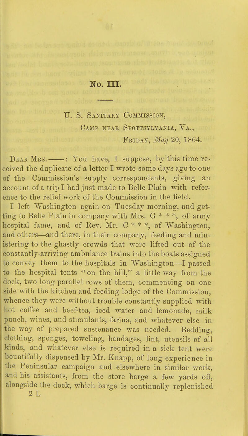 No. III. TJ. S. Sanitary Commission, Camp near Spottstlyania, Va., Friday, May 20, 1864. Dear Mrs. : You have, I suppose, by this time re- ceived the duplicate of a letter I wrote some days ago to one of the Commission's supply correspondents, giving an account of a trip I had just made to Belle Plain with refer- ence to the relief work of the Commission in the field. I left Washington again on Tuesday morning, and get- ting to Belle Plain in company with Mrs. G * * *, of army hospital fame, and of Rev. Mr. C * * *, of Washington, and others—and there, in their company, feeding and min- istering to the ghastly crowds that were lifted out of the constantly-arriving ambulance trains into the boats assigned to convey them to the hospitals in Washington—I passed to the hospital tents  on the hill, a little way from the dock, two long parallel rows of them, commencing on one side with the kitchen and feeding lodge of the Commission, ' whence they were without trouble constantly supplied with hot coffee and beef-tea, iced water and lemonade, milk punch, wines, and stimulants, farina, and whatever else in the way of prepared sustenance was needed. Bedding, clothing, sponges, toweling, bandages, lint, utensils of all kinds, and whatever else is required in a sick tent were bountifully dispensed by Mr. Knapp, of long experience in the Peninsular campaign and elsewhere in similar work, and his assistants, from the store barge a few yards off, I alongside the dock, which barge is continually replenished 2L