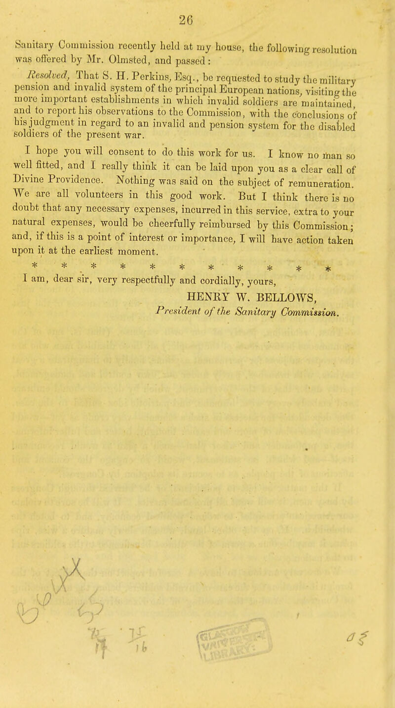 Sauitary Commission recently held at my house, the following resolution was offered by Mr. Olmsted, and passed: Resolved That S. H. Perkins, Esq., be requested to study the military pension and invalid system of the principal European nations, visiting the more important establishments in which invalid soldiers are maintained and to report his observations to the Commission, with the conclusions of his judgment in regard to an invalid and pension system for the disaked soldiers of the present war. I hope you will consent to do this work for us. I know no ihan so well fitted, and I really think it can be laid upon you as a clear call of Divine Providence. Nothing was said on the subject of remuneration. We are aU volunteers in this good work. But I think there is no doubt that any necessary expenses, incurred in this service, extra to your natural expenses, would be cheerfully reimbursed by this Commission; and, if this is a point of interest or importance, I will have action taken upon it at the earliest moment. I am, dear sir, very respectfully and cordially, yours, HENRY W. BELLOWS, President of the Sanitary Ccymmisdon,.