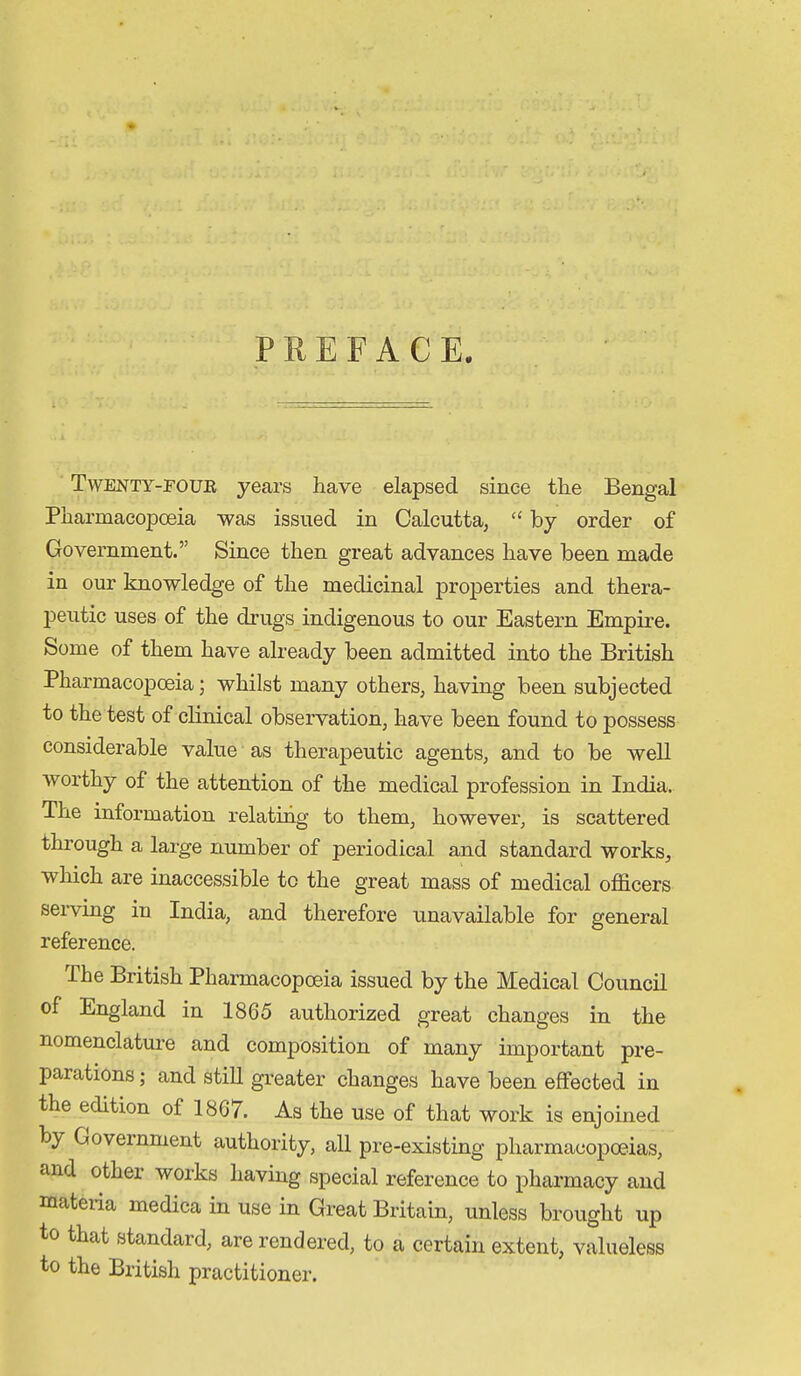 PREFACE. Twenty-four years have elapsed since the Bengal Pharmacopoeia was issued in Calcutta, by order of Government. Since then great advances have been made in our knowledge of the medicinal properties and thera- peutic uses of the drugs indigenous to our Eastern Empire. Some of them have already been admitted into the British Pharmacopoeia; whilst many others, having been subjected to the test of clinical observation, have been found to possess considerable value as therapeutic agents, and to be well •worthy of the attention of the medical profession in India. The information relating to them, however, is scattered through a large number of periodical and standard works, which are inaccessible to the great mass of medical officers serving in India, and therefore unavailable for general reference. The British Pharmacopoeia issued by the Medical Council of England in 1865 authorized great changes in the nomenclature and composition of many important pre- parations ; and still greater changes have been effected in the edition of 1867. As the use of that work is enjoined by Government authority, all pre-existing pharmacopoeias, and other works having special reference to pharmacy and materia medica in use in Great Britain, unless brought up to that standard, are rendered, to a certain extent, valueless to the British practitioner.
