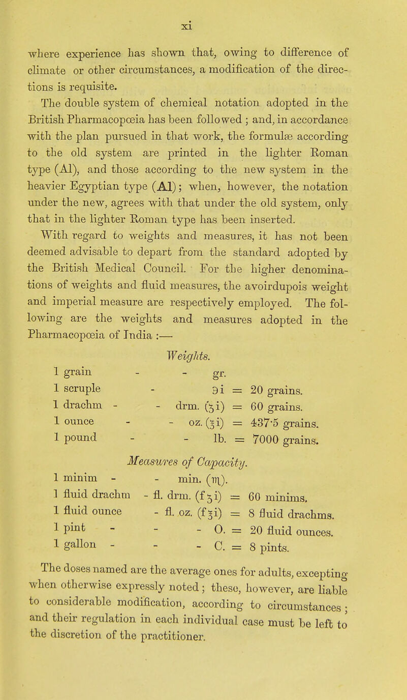 ■where experience has shown that, owing to difference of climate or other circumstances, a modification of the direc- tions is requisite. The double system of chemical notation adopted in the British Pharmacopoeia has been followed ; and, in accordance with the plan pursued in that woi'k, the formulae according to the old system are printed in the lighter Roman type (Al), and those according to the new system in the heavier Egyptian type (Al); when, however, the notation under the new, agrees with that under the old system, only that in the lighter Roman type has been inserted. With regard to weights and measures, it has not been deemed advisable to depart from the standard adopted by the British Medical Council. For the higher denomina- tions of weights and fluid measures, the avoirdupois weight and imperial measure are respectively employed. The fol- lowing are the weights and measures adopted in the Pharmacopoeia of India :— Weights. 1 grain - - gr. 1 scruple - 9i = 20 grains. 1 drachm - - drm. (51) = 60 grains. 1 ounce - - oz. (3i) = 437-5 grains. 1 pound - - lb. = 7000 grains. Measures of Capacity. 1 minim - - min. 1 fluid drachm - fl. drm. (f 51) = 60 minims. 1 fluid ounce - fl. ,oz. (f^i) = 8 fluid drachms. 1 Pi^t - - _ o. = 20 fluid ounces. 1 gallon - - _ c. = 8 pints. The doses named are the average ones for adults, excepting when otherwise expressly noted; these, however, are liable to considerable modification, according to circumstances; and their regulation in each individual case must be left to the discretion of the practitioner.