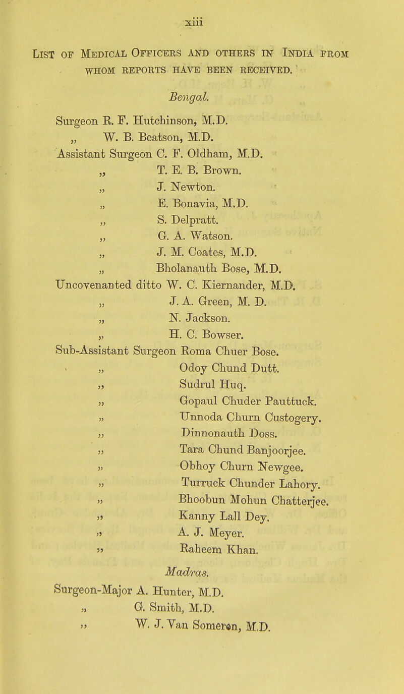 2ciii List of Medical Officers and others in India from whom reports have been received. ' Bengal. Surgeon R F. HutchiDson, M.D. „ W. B. Beatson, M.D. Assistant Surgeon C. F. Oldham, M.D. „ T. E. B. Brown. „ J. Newton. „ E. Bonavia, M.D. „ S. Delpratt. „ G. A. Watson. „ J. M. Coates, M.D. „ Bholanautli Bose, M.D. Uncovenanted ditto W. C. Kiernander, M.D. „ J. A. Green, M. D. „ N. Jackson. „ H. C. Bowser. Sub-Assistant Surgeon Roma Chuer Bose. „ Odoy Chund Dutt. J J Sudrul Huq. }, Gopaul Chuder Pauttuck. » Unnoda Churn Oustogery. „ Dinnonauth Doss. 3J Tara Chund Banjoorjee. 33 Obhoy Churn Newgee. 33 Turruck Chunder Lahory. 33 Bhoobun Mohun Chatterjee. 3j Kanny Lall Dey. 3j A. J. Meyer. >» Raheem Khan. Madras. Surgeon-Major A. Hunter, M.D. G. Smith, M.D. „ W. J. Van Somerdn, M.D.