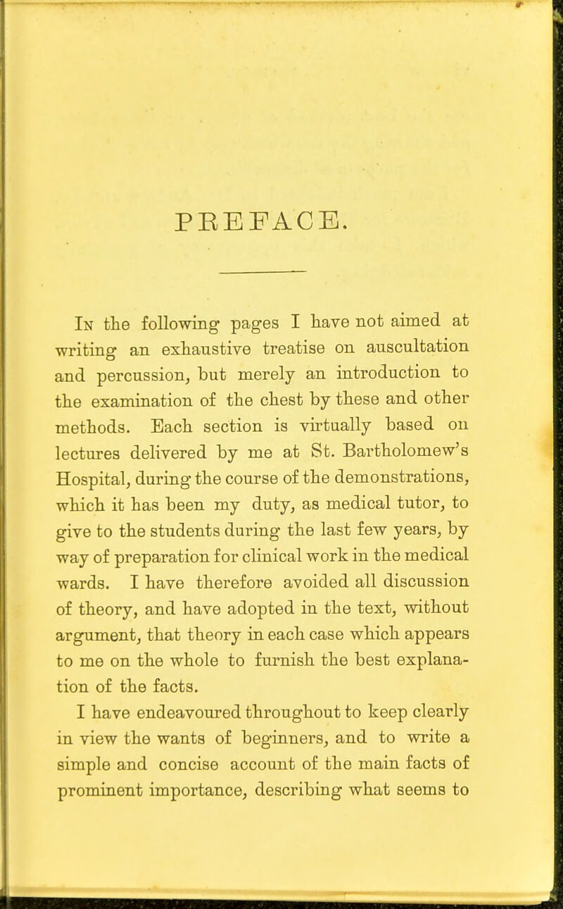 PKEFACE. In the following pages I have not aimed at writing an exhaustive treatise on auscultation and percussion, but merely an introduction to the examination of the chest by these and other methods. Each section is virtually based on lectures delivered by me at St. Bartholomew's Hospital, during the course of the demonstrations, which it has been my duty, as medical tutor, to give to the students during the last few years, by way of preparation for clinical work in the medical wards. I have therefore avoided all discussion of theory, and have adopted in the text, without argument, that theory in each case which appears to me on the whole to furnish the best explana- tion of the facts. I have endeavoured throughout to keep clearly in view the wants of beginners, and to write a simple and concise account of the main facts of prominent importance, describing what seems to