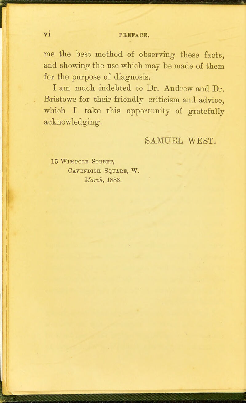 me the best method of observing these facts, and showing the use which may be made of them for the purpose of diagnosis. I am much indebted to Dr. Andrew and Dr. Bristowe for their friendly criticism and advice, which I take this opportunity of gratefully acknowledging. SAMUEL WEST. 15 Wimpole Street, Cavendish Square, W. March, 1883.