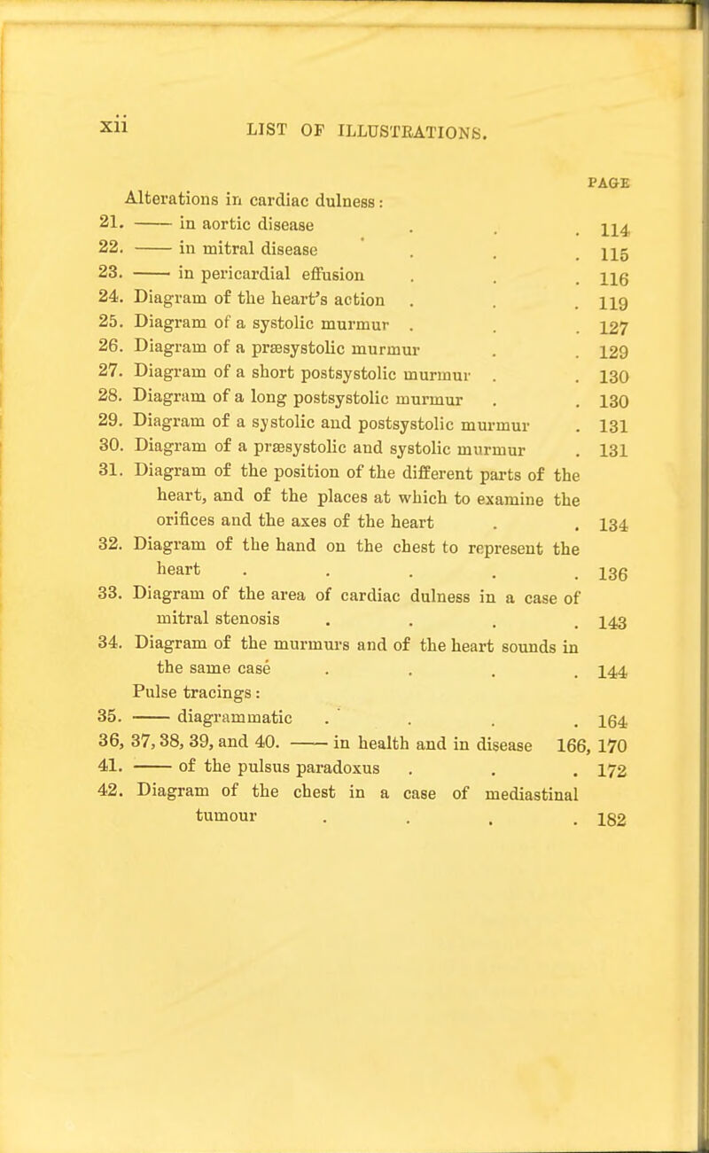 Xll PAGE 114 115 116 119 127 129 130 130 131 131 Alterations in cardiac dulness: 21. in aortic disease 22. in mitral disease 23. in pericardial effusion 24. Diagram of the heart's action 25. Diagram of a systolic murmur 26. Diagram of a presystolic murmur 27. Diagram of a short postsystolic murmur 28. Diagram of a long postsystolic murmur 29. Diagram of a systolic and postsystolic murmur 30. Diagram of a presystolic and systolic murmur 31. Diagram of the position of the different parts of the heart, and of the places at which to examine the orifices and the axes of the heart Diagram of the hand on the chest to represent the heart ..... Diagram of the area of cardiac dulness in a case of mitral stenosis Diagram of the murmurs and of the heart sounds in the same case . Pulse tracings: diagrammatic 36, 37,38, 39, and 40. in health and in disease 166, 170 41. of the pulsus paradoxus . . . 172 42. Diagram of the chest in a case of mediastinal tumour .... 182 32. 33 34 35 134 136 143 144 164