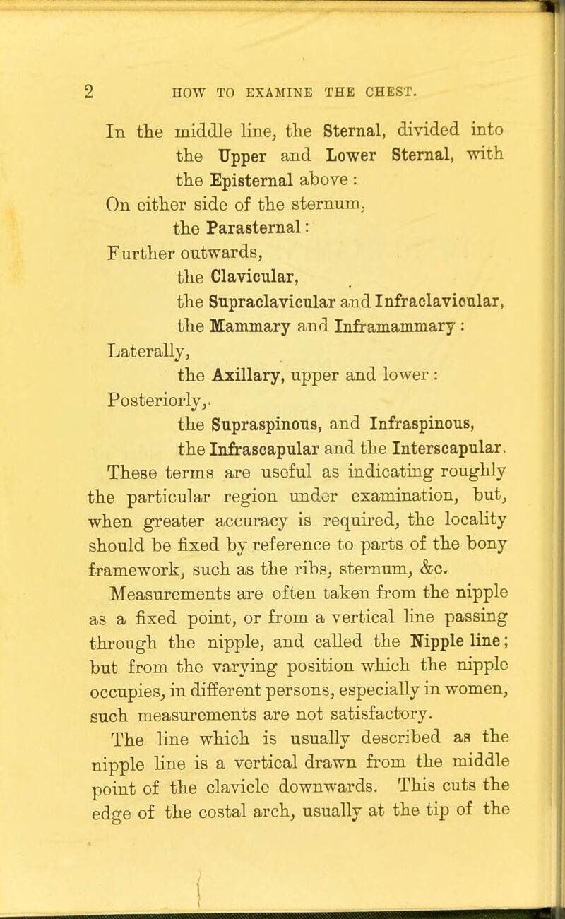 In the middle line, the Sternal, divided into the Upper and Lower Sternal, with the Episternal above: On either side of the sternum, the Parasternal: Further outwards, the Clavicular, the Supraclavicular and Infraclavicular, the Mammary and Inframammary : Laterally, the Axillary, upper and lower : Posteriorly,. the Supraspinous, and Infraspinous, the Infrascapular and the Interscapular, These terms are useful as indicating roughly the particular region under examination, but, when greater accuracy is required, the locality should be fixed by reference to parts of the bony framework, such as the ribs, sternum, &Cv Measurements are often taken from the nipple as a fixed point, or from a vertical fine passing through the nipple, and called the Nipple line; but from the varying position which the nipple occupies, in different persons, especially in women, such measurements are not satisfactory. The line which is usually described as the nipple line is a vertical drawn from the middle point of the clavicle downwards. This cuts the edge of the costal arch, usually at the tip of the