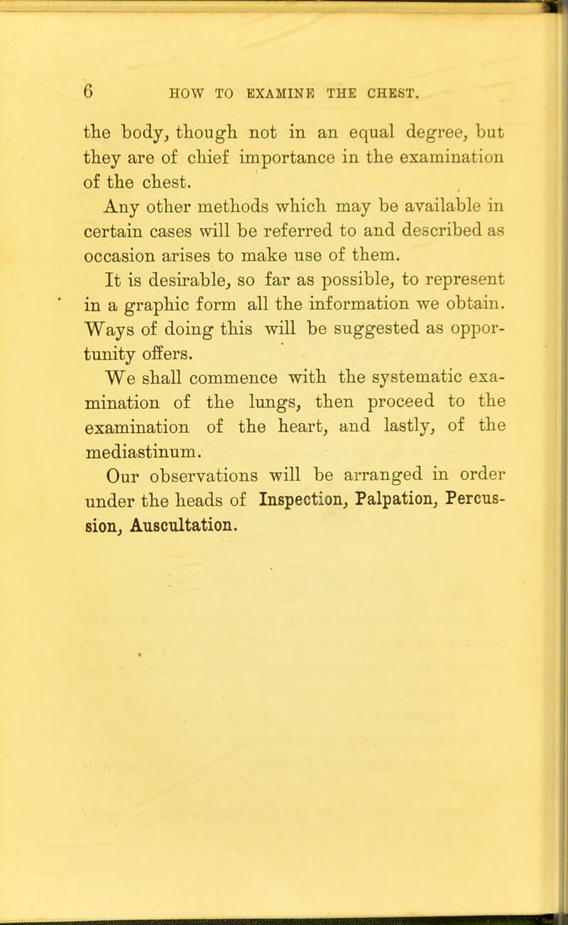 the body, though not in an equal degree, but they are of chief importance in the examination of the chest. Any other methods which may be available in certain cases will be referred to and described as occasion arises to make use of them. It is desirable, so far as possible, to represent in a graphic form all the information we obtain. Ways of doing this will be suggested as oppor- tunity offers. We shall commence with the systematic exa- mination of the lungs, then proceed to the examination of the heart, and lastly, of the mediastinum. Our observations will be arranged in order under the heads of Inspection, Palpation, Percus- sion, Auscultation.