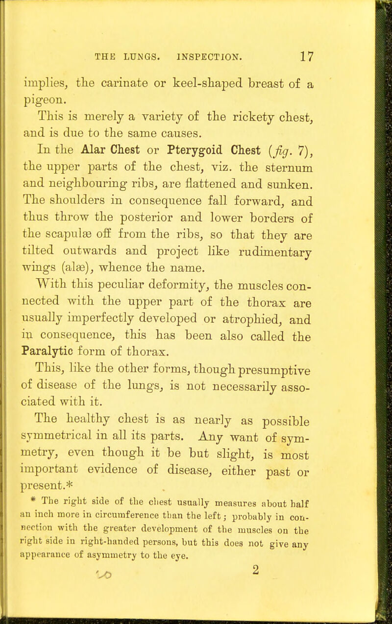 implies, the carinate or keel-shaped breast of a pigeon. This is merely a variety of the rickety chest, and is due to the same causes. In the Alar Chest or Pterygoid Chest {fig. 7), the upper parts of the chest, viz. the sternum and neighbouring ribs, are flattened and sunken. The shoulders in consequence fall forward, and thus throw the posterior and lower borders of the scapulas off from the ribs, so that they are tilted outwards and project like rudimentary wings (alas), whence the name. With this peculiar deformity, the muscles con- nected with the upper part of the thorax are usually imperfectly developed or atrophied, and in consequence, this has been also called the Paralytic form of thorax. This, like the other forms, though presumptive of disease of the lungs, is not necessarily asso- ciated with it. The healthy chest is as nearly as possible symmetrical in all its parts. Any want of sym- metry, even though it be but slight, is most important evidence of disease, either past or present.* * The right side of the chest usually measures about half an inch more in circumference than the left; probably in con- nection with the greater development of the muscles on the right side in right-handed persons, but this does not give any appearance of asymmetry to the eye.