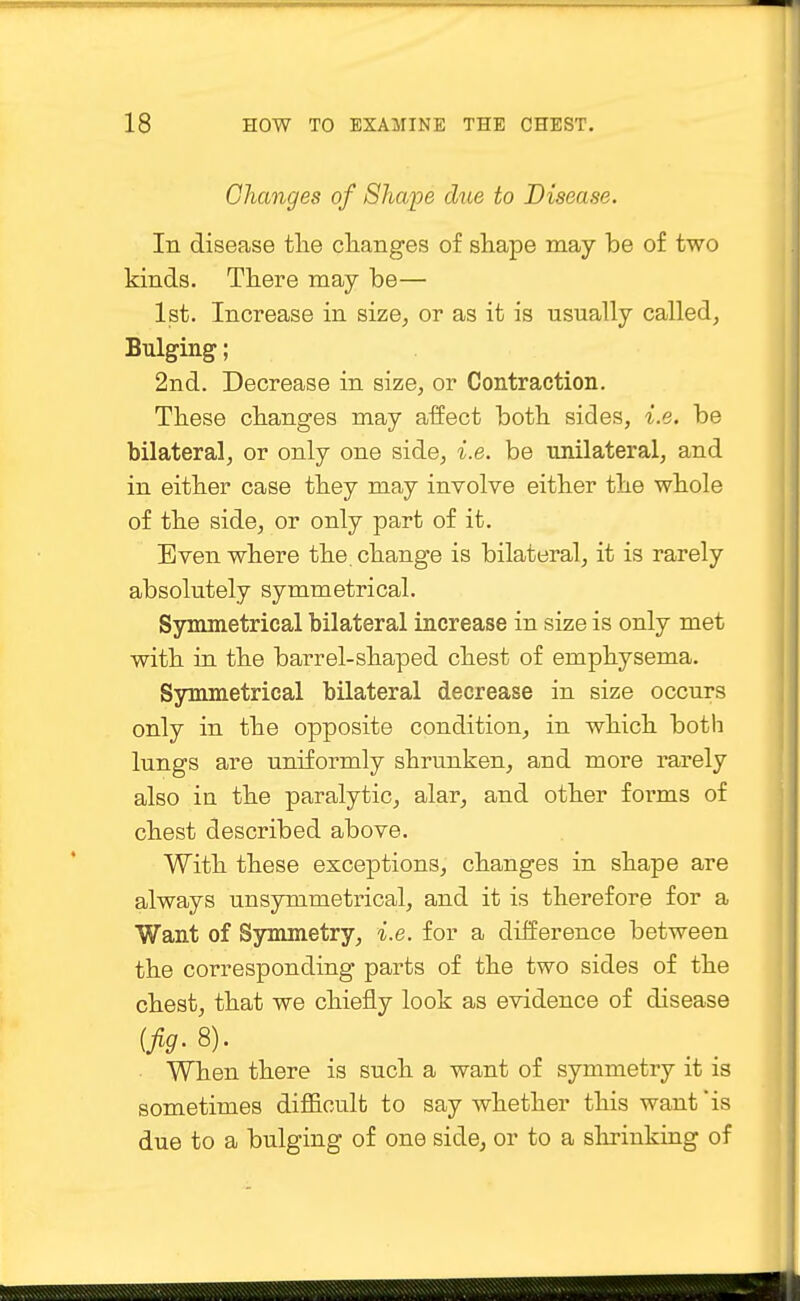 Changes of Shape due to Disease. In disease the changes of shape may be of two kinds. There may be— 1st. Increase in size, or as it is usually called, Bulging; 2nd. Decrease in size, or Contraction. These changes may affect both sides, i.e. be bilateral, or only one side, i.e. be unilateral, and in either case they may involve either the whole of the side, or only part of it. Even where the. change is bilateral, it is rarely absolutely symmetrical. Symmetrical bilateral increase in size is only met with in the barrel-shaped chest of emphysema. Symmetrical bilateral decrease in size occurs only in the opposite condition, in which both lungs are uniformly shrunken, and more rarely also in the paralytic, alar, and other forms of chest described above. With these exceptions, changes in shape are always unsymmetrical, and it is therefore for a Want of Symmetry, i.e. for a difference between the corresponding parts of the two sides of the chest, that we chiefly look as evidence of disease (Jig. 8). When there is such a want of symmetry it is sometimes difficult to say whether this want is due to a bulging of one side, or to a shrinking of
