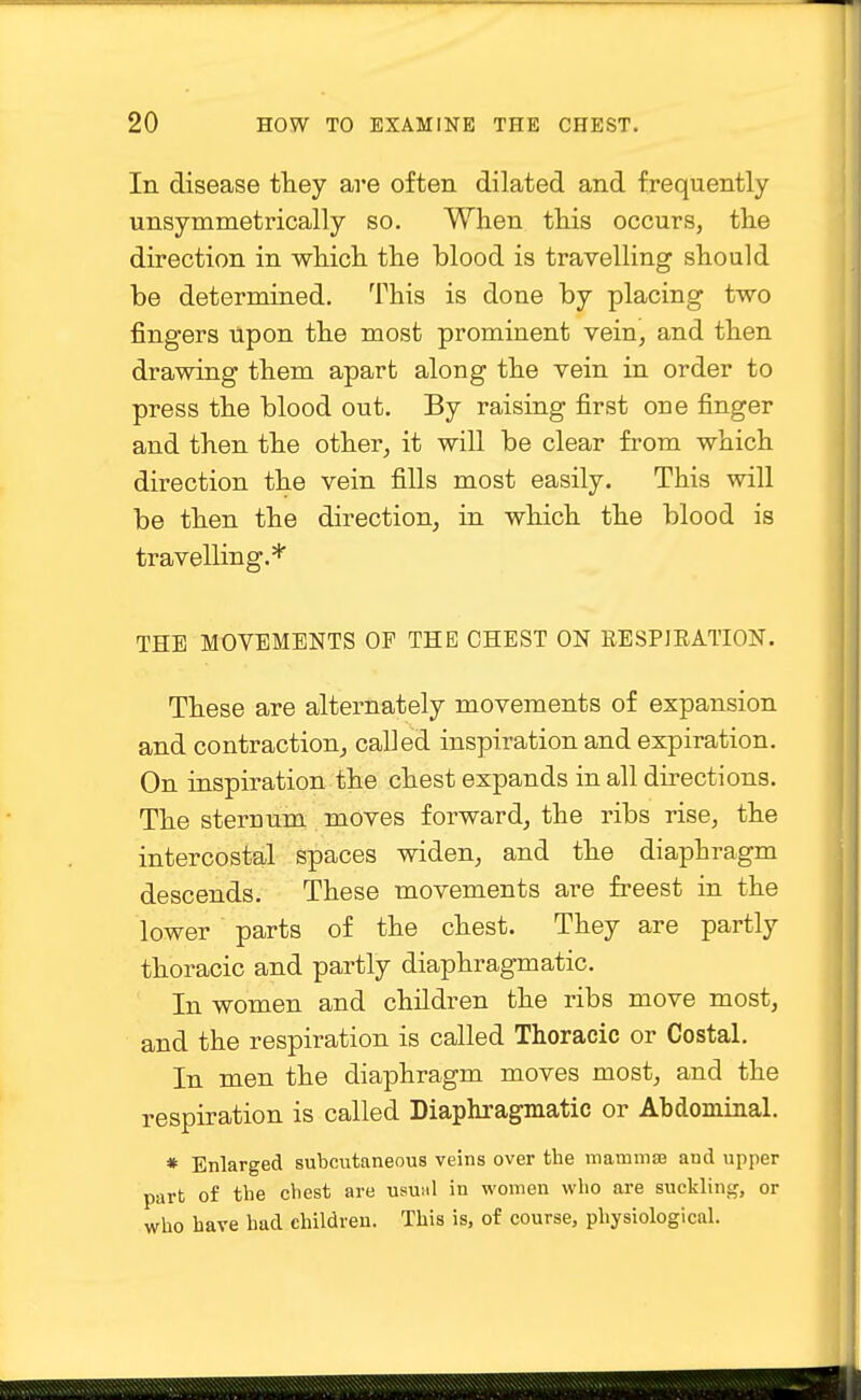 In disease they are often dilated and frequently unsymmetrically so. When this occurs, the direction in which the blood is travelling should be determined. This is done by placing two fingers Upon the most prominent vein, and then drawing them apart along the vein in order to press the blood out. By raising first one finger and then the other, it will be clear from which direction the vein fills most easily. This will be then the direction, in which the blood is travelling.* THE MOVEMENTS OF THE CHEST ON RESPJEATION. These are alternately movements of expansion and contraction, called inspiration and expiration. On inspiration the chest expands in all directions. The sternum moves forward, the ribs rise, the intercostal spaces widen, and the diaphragm descends. These movements are freest in the lower parts of the chest. They are partly thoracic and partly diaphragmatic. In women and children the ribs move most, and the respiration is called Thoracic or Costal. In men the diaphragm moves most, and the respiration is called Diaphragmatic or Abdominal. * Enlarged subcutaneous veins over the mammae and upper part of the chest are ususil in women who are suckling, or who have had children. This is, of course, physiological.